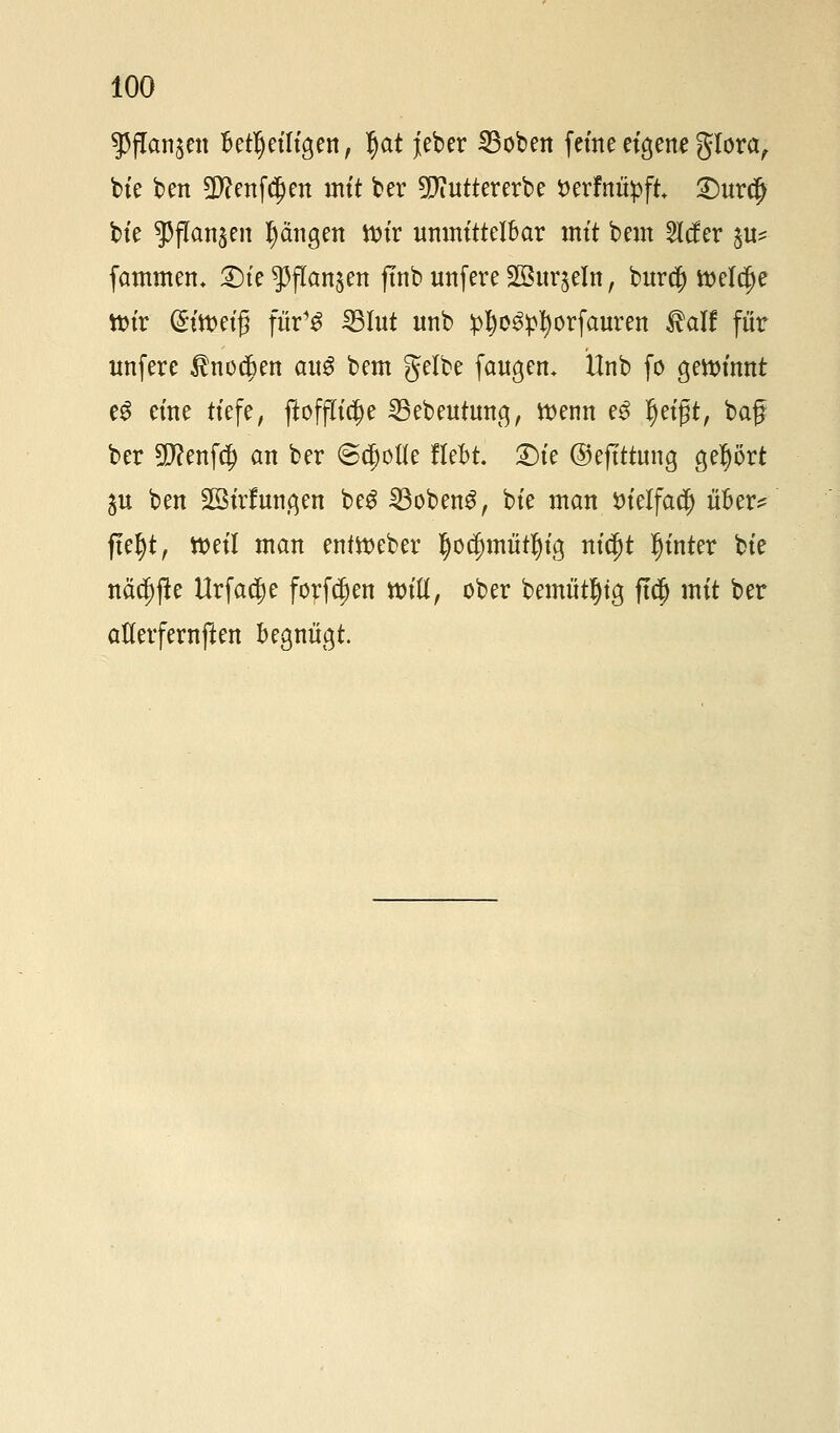 ^fangen Beteiligen, §at jieber Robert feine eigene glora, bie ben 5D?enfdjen mit ber 9)iuttererbe tterfnüpft £)urdj bte $flan$en Rängen ttnr unmittelbar mit beut 2lcfer $u*- fammem 2)ie $ffan&en ftnb unfere SBBuqeln, burd) tteldje toix @itt>ei§ fuY$ 23Iut unb £f)e3:pI)orfauren $alf für unfere $nod)en au$ bem gelbe fangen. Unb fo gewinnt e£ eine tiefe, ftofjft^e 35ebeutung, wenn e3 fjeigt, baf ber 3D?enf$ an ber ©cjjolle Hebt. £)ie ©eftttung geprt $u ben Söirlungen be$ 23oben£, bte man tuelfacl) über^ ftel)t, tt>eil man enftteber tyocfmiiitljig nid)t hinter bte näc^jüe Urfadje forden Witt, ober bemtitljtg jt$ mit ber atterfernften begnügt.