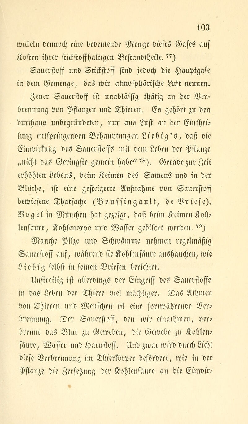 wirf ein bennoo) eine bebeutenbe TOenge biefeS @afe£ auf Höften il)rer fttcfftoff^alttgen Beftanbtljeile.77) ©auerjtoff unb ©tief jtoff fmb jebo$ bie £au:ptgafe in bem ©einenge, ba$ wir atmofpl)ärifcrje Suft nennen. 3ener ©auerftoff ift unabläfftg tl)ätig an ber $er* Trennung t>on ^flanjen unb gieren, (£$ gei)ört §it ben bur$au$ unbegrimbeten, nur au3 Suft an ber (£mtl)eis lung entfpringenben Behauptungen Siebig'3, baß bie Gä'nWtrfuftg be3 ©auerjlop mit bem Seben ber s]3f(anje „nifyt ba$ ©eringjte gemein tyafce 78)* ©erabe jur 3^tt erfjöf)ten i'ebenS, beim keimen beg ©amen3 unb in ber Blütlje, ift eine gefteigerte 2lufnaljme *)on ©auerftoff bewiefene SEIjatfadje (Bouffingault, be Briefe). $og elin üjftimdjen f)at gezeigt, bag beim Heimen Hol)* lenfäure, Holjlenor^b unb Söajfer gebilbet werben. 79) 2D?ancI)e $3il$e unb ©cfywämme nehmen regelmäßig ©auerjtoff auf, wätyrenb fte Hofylenfäure au^auc^en, wie Sieb ig felbft in feinen Briefen berichtet Unftreitig ijt atferbing^ ber Eingriff be$ ©auerftoff in ba$ Seben ber £t)iere inel mächtiger. £)a£ 2ltl)men tton Spieren unb SKenf^en ift eine fortwäfyrenbe $er* brennung. £)er ©auerjtoff, ben wir einatmen, t>er* brennt baS Blut ju ©eweben, Ut ©ewebe $u Hol)len* fäure, Gaffer unb £arnfioff, Unb $war wirb buref) £ia)t biefe Verbrennung im £f)ierförper beförbert, \m in ber 5?jTanje bie S^feisuug ber Hol)Ienfäure an bie ($inWir=