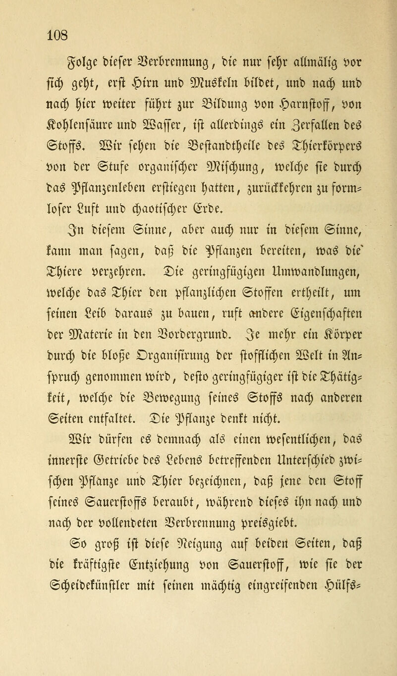 golge biefer Verbrennung, bie nur feljr aftmältg x>ox ftdj geljt, erft £irn unb 9D?u3feIn bilbet, unb na$ unb nadj Ijier fetter fü^rt jur 23ilbung fcon £arnßoff, #on Äoljlenfäure unb SQBaffer, tji afebing^ ein Befallen be$ ©toff& 23tr fel)en bte 33eftonbt$etle be£ £l)ierför:perg *>on ber (Stufe organifcf)er 9J?ifd)ung, ttelcije fte burd) $a$ ^flan^enleben erptegen Ratten, jurücffeljren juform^ lofer £uft unb $aottfd)er (£rbe. 3n biefem ©inne, aber auejj nur m biefem ©inne, fann man fagen, bafj bte ^flanjen Beretten, tt>a$ btV Stetere »erfreu* £)ie geringfügigen Umwanbmngen, ttjel^e ba3 £§ier ben pffanjltdjen (Stoffen erteilt, um feinen £etb barau3 ^u bauen, ruft a-nbere (üngenf^aften ber Materie in ben Vorbergrunb. 3e meljr etn Körper burdj bte Möge Drgantftrung ber ftofjfidjen SQBelt in 2In* fpruety genommen tturb, befto geringfügiger tft bte grätig* fett, tt>elcf)e bte 23ett>egung feinet ©top na$ anberen Seiten entfaltet. £)ie sPftanje benft nicj)t. 2ötr bürfen e£ bemnaef) aU einen tt)efentlt$en, bag innerfite ©etriebe beg gebend betreffenben Unterfdn'eb %tt>U fdjen ^flanje unb £t)ier be^eidmen, bafj jene ben ©toff feinet ©auerflop beraubt, tt>äf)renb btefeg iljnnaäjunb na$ ber trollenbeten Verbrennung preiSgtebt ©o groß tft biefe Neigung auf beiben ©eiten, baf bie fräftigffre (gntjtejjung fcon ©auerfloff, wie fte ber ©$eibefünftler mit feinen mächtig eingretfenben $ütf$*