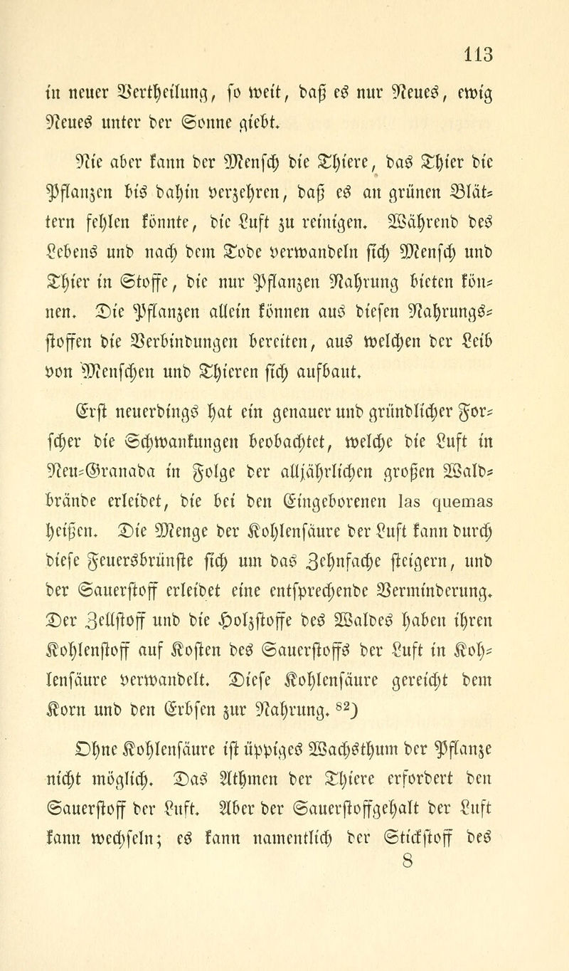 tn neuer 23ertf) eilung, fo mit, baß e£ nur 9?eue3, enu'g 9?eueS unter ber (Sonne giebt ^ie aber !ann ber 3D?enfä) bte £l)iere, ba$ Steter bte $flan$cn U$ bafyin S)cr$cl)rcn, baß e3 au grünen 23lät* tern fehlen fönnte, bte £uft $u reinigen* SSä^renb be3 £cben3 unb naa) bem £obe t>ertt>anbeln fta) 5[J?enfcf) unb £Ijier in Stoffe, bte nur $jTan§en ^tafyrung bieten fön* nen. £>ie ^(Tan^en allem fönnen au3 biefen 9?al)rungg* jtoffen bte ^erbinbungen beretten, au3 tt>eltt)en ber Mh i>on '^Jtenfdjen unb gieren fiä) aufbaut. (£rft neuerbing^ f)at ein genauer unb griinbltttjer gor^ ftt)er bte @tt)tt>anfungen beobachtet, ttxlaje bte £uft tn 9ta*@ranaba in golge ber aüjiä^rltc^en großen Salb* bränbe erleibet, bte bei ben (Eingeborenen las quemas feigen. 2)ie 3)?enge ber $o()Ienfäure ber £uft lann burcfj btefe geuer^brünjte ft$ um ba£ 3^nfa$e jteigern, unb ber (Sauerftoff erleibet eine entfprecf)enbe Sßerminberung* £>er 3^Woff unb bte ^ol^ftoffe be3 2Baibe$ tyaben iljren Äoljlenflojf auf Soften beg ©auerjlop ber £uft in toi)* lenfäure *>em>anbelt. 2)iefe $of)lenfäure gereicht bem $orn unb ben (Srfcfen pr ^afyrung.82) £)f)ne foljlenfäure tp üppiges SSadjStljum ber $flanje nidjt möglitt). £)a$ Atomen ber £i)iere erforbert ben ©auerftoff ber Wt 516er ber ©auerjtoffgeljalt ber £uft lann tt>eä)fem; c$ fann namentlich ber ©ttcfftojf beS