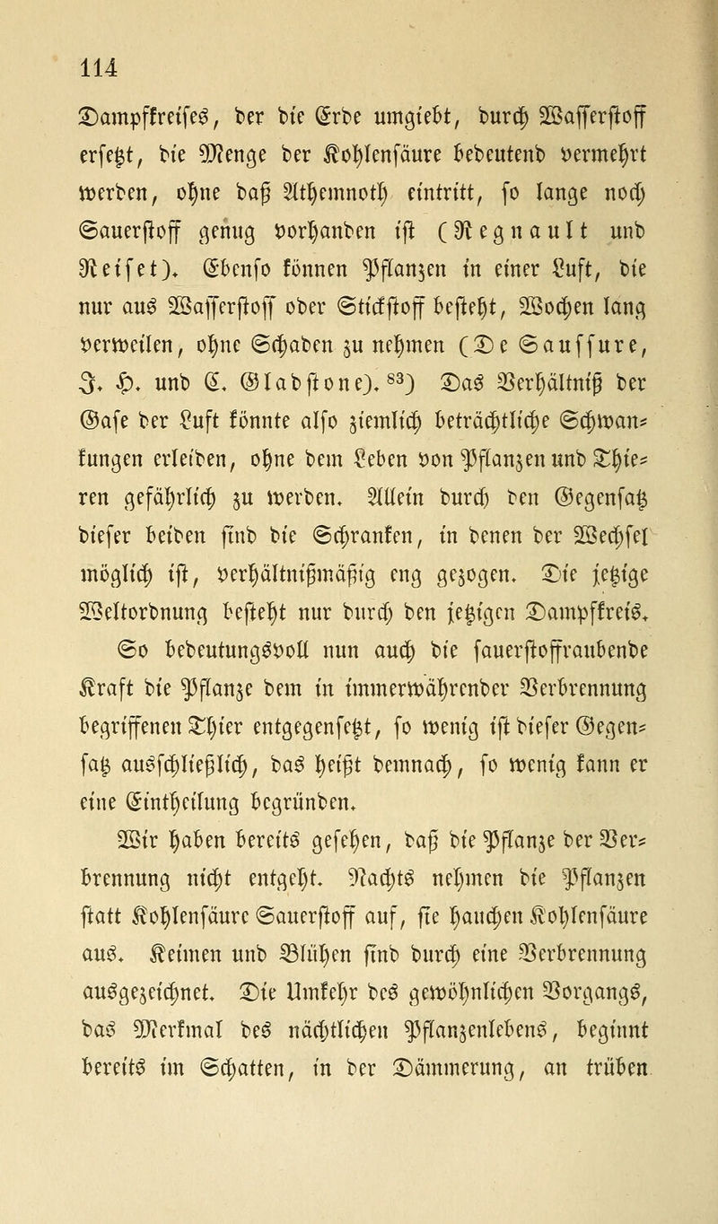 «Dampf!reifet, ber bie @rbe umgiebt, burcj) Safferftoff erfegt, bie 5D?enge ber $oI)lenfäure bebeutenb Dermeljrt werben, of)ne bag 2ItljemnotI) eintritt, fo lange nod) ©auerjtoff genug ttorljanben ift (9^ e g n a u 11 unb Reifet)* (£benfo fönnen $flan$en in einer £uft, bie nur aus Sßafferjloff ober ©ticfftoff beftefjt, 28o$en lang ^cmeüen, of)nc (Begaben $u nehmen (£)c ©auffure, 3+ $. unb (L ® lab flotte),83) £)a3 Verptnig ber ©afe ber £uft fönnte alfo äiemlic|) beträchtliche <B<fy\van* fungen erletben, ofyne bem £eben öon $f(an$ettunb Xfyie* ren gefäfyrlicf) $u werben, allein burd) ben ©egenfag biefer häbm ftnb bie ©cf)ranfen, in benen ber 2öecf)fel möglief) ift, ^erljältnijmtäfng eng gebogen, £>ie j[egige 23eltorbnung befteljt nur buref) ben {e|tgcn £)am:pffreiS+ <5o bebeutung3$)otl nun aud) bie fauerftoffraubenbe $raft bie ^flan^e bem in tmmertt>ä1)rcnber Verbrennung begriffenen £t)ier entgegenfegt, fo wenig ift biefer @egen* fag auSfcpegticf), baS fjeifjt bemnaef), fo wenig fann er eine (£intf)cilung begriinbem 2öir Ijaben bereite gefeiten, ba$ bie^flanje ber Ver? brennung nic^t entgeht. 9lad)t$ nehmen bie f flanken ftatt to^lenfäure ©auerftoff auf, fte Ijattcljeit $ot)Ienfäure aug+ keimen unb 33Iitl)en ftnb buref) eine Verbrennung ausgezeichnet £>ie Umfefyr bcS gewöhnlichen Vorgangs, baS ^Dierfmat beS nächtlichen ^flan^enlebenS, beginnt bereite im ©chatten, in ber Dämmerung, an trüben