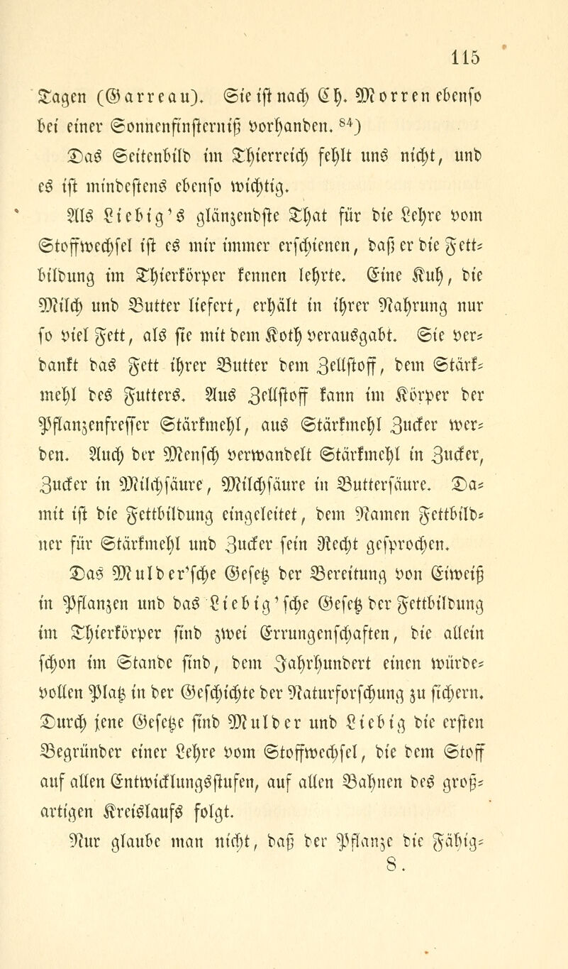 Sagen (©arreau). ©ieiftnaef; @l). dorren ebenfo bei einer (Sonnenftnjterniß Dortyanben.84) 2)a$ ©ettenbtlb ün £tjierreiet) fel)It unS ni$t, unb e6 tft minbefteng ebenfo ttndjttg. 2113 Siebig^ glänjenbfte £l)at für bte £el)re $>om (Stoff ttecfyfel tft e£ mir immer erfefnenen, baßerbiegett* btlbung tut Sfyterförper fennen lehrte, @:tne tut), bie sffliity unb ^Butter liefert, erplt in iljrer 9cafyrung nur fo x>Ul gett, aU fte mit bem $otI) verausgabt. <5ie *>er* banft ba$ gett ifyrer Butter bem 3elifi:off r bem ©tärf* meljl beS gutterS. 5lu^ 3ettjloff lann im törper ber ^flanjenfreffer ©tärfmefyl, au$ (Stärfmeljl 3wfer tt>er* ben, Sluc^ ber 5D?enf$ öerwanbelt ©tärfmetyl in 3uto, 3nc!er in 9J?iItf)fäure, 9Md)fäure in IButterfäure* £>a* mit ift bie gettbilbung eingeleitet, bem Hainen gettbilb* ner für ©tärfmetyl unb 3«^^ fein 9tecl)t gefproc^en, £)as SDcuIber'fcfje @efe£ ber Bereitung $>on (Sttt>eig in $ftan$en unb baS £iebig1 febe @efe§ ber gettbübung im £l)ierfbrper ftnb $mei (Srrungenfcpften, bie allein fdjon im ©tanbe ftnb, bem 3a^rl)unbert einen würbe* motten $la$ in ber ©ef^iajte ber 9?aturforfd)ung $u fT$enu £)ur<$ jene ©efe£e ftnb 20? ul ber unb Sieb ig bie erften SBegrünber einer Seigre vom ©toffwedjfel, bie bem ©toff auf alten @nttt}icflung6ftufen, auf alten 33at)nen beg groß- artigen Kreislaufs folgt. 9?ur glaube man nic^t, bafj ber ^flanje bie g< 8.