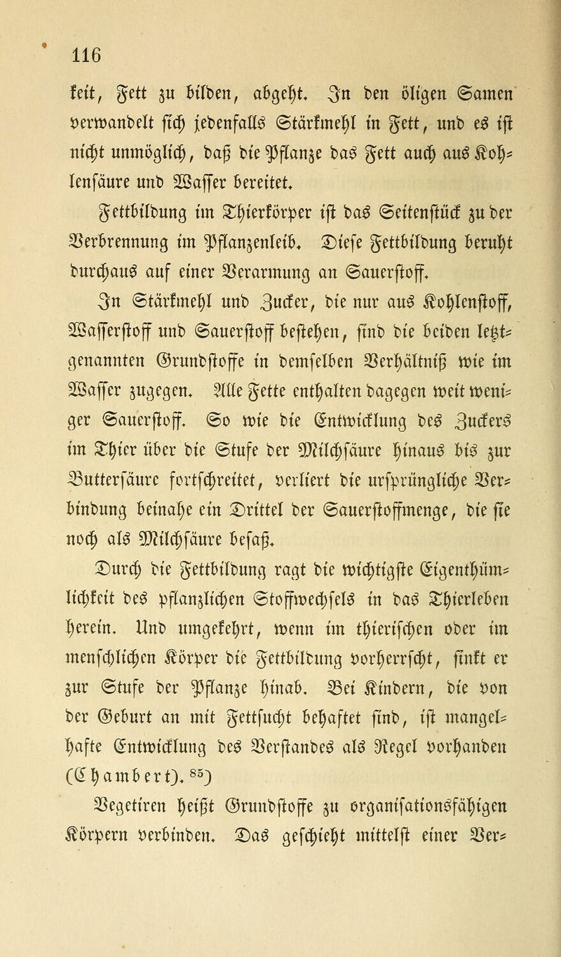 fett, %ett ju Silben, abgebt 3n ben öligen @amen serwcmbelt fi$ {ebenfalls ©tärfmeljl in gett, unb eS tjl ni$t unmöglich, baß bte gjffanje ba3 gett autf) au$$ol> lenfäure unb Sßaffer bereitet gettbilbung im £ljierför:per iffc ba£ ©eitenftiicf $uber Verbrennung im ^jTan^enleib. Diefe gettbilbung beruht burcf)au$ auf einer Verarmung an ©cmerfioff* 3n ©tärfmefyl unb 3«^/ bie nur au$ ^oljlenfiojf, Söafferftoff unb ©auerftojf befielen, finb bie beiben legt* genannten ©runbfüojfe in bemfelben SBertyältnifjl wie im Gaffer &ugegem Sitte gette enthalten bagegen weit wem* ger ©auerfioff* @o wie bie (£ntwicflung be£ 3ucfer3 im £§ier über bie (Stufe ber 5M$fäure l)inau$ bt'3 $ur £3utterfäurc fortfcfjreitet, verliert bie ursprüngliche Ver* binbung beinahe ein Drittel ber ©auerftoffmenge, tiefte nocf) als Sfötlcjjfäure befaf, Durcf) bie gettbilbung ragt bie wicfjtigfte (£igentl)iim* üdjfett beS pflanzlichen @toffwe$fel$ in ba£ 2$ierlefcen Ijeretn. Unb umgefefyrt, wenn im tljierifcfjen ober im menfcj)lid)en Körper bie gettbilbung fcorljerrfdjt, ftnft er gur ©tufe ber ^ftan^e I)inab. 25ei $inbern, bie *>on ber ©eburt an mit gettfudjt hfyaftet finb, ifi mangels tyafte @ntwicflung be$ SSerpanbeö als ^egcl t>orljanben (Lambert).85;) Vegetiren fyi$t ©runbfloffe $u erganifation^fä^igen Körpern $>erbinbem £)ag gefegt mittel)? einer Ver*