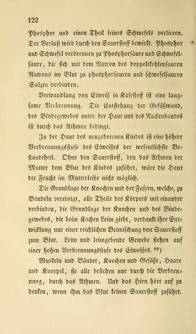 spijospfjor unb einen S^etl feines ©c|>tt>efel^ verlieren» £)er Verluft wirb burd; ben ©auerftoff Bctt>trft. $IjogpI)or unb ©djroefel verbrennen ^u $fyü6pr)orfcmre unb ©djroefel* fäure, bie ftcj) mit bem Patron beg boppeltfofylenfauren üftatronS im 53Iut 51t ^rjo^pljorfauren unb fc^tt>cfelfauren Salden verbmberu SBertt>anbIung von @ivoeu5 in ^äfeftojf ijt eine lang* fame Verbrennung £)ie ($ntjtet)ung ber ©efäfjvoanb, bee 23inbegett>ebe3 unter ber £aut unb beg 9cac£enbanbeS ift bur$ ba3 2ItI)meu bebingt 3n ber $aut beS neugeborenen £inbe$ ift eine pr)ere Verbrennung^ftufe beg (£üt)eige3 ber roefentIic!)(te 33e* jtanbtr)etL £)^ne ben ©auerfrojf, ben ba$ 2ltr)men ber Butter bem 23Iut be$ linbeg $ufür)rt, roäre bie $ax\t ber grueft im ^utterleibe m'cjjt möglich» £)ie ©runblage ber tnocjjen unb bergafern, welche, $u SBiinbeln vereinigt, alle Steife be3 ItörperS miteinanber verbinben, bie ©runblage ber $nocr)en unb be£ SBinbe* gevoebeS, bie beim $ocfjen£eim giebt, Verbanftil)re(£nt* ttneflung nur einer reichlichen SBeimifcfmng von ©auerjtojf jum 23lut, &im unb leimgebenbe ©eroebe jtefyen auf einer ljol)en Verbrennunggftufe be3 @trveige^89) tyluöMn unb 23anber, $nocr)en unb ©efäße, £>aare unb Knorpel, fte alte befielen nur buret) bie Verbren* nung, bureb) bag Hirnen. Hub baS #irn prt auf $u beulen, tvenn ir)m ba3 23lut feinen ©auerjtoff $uftir)rt