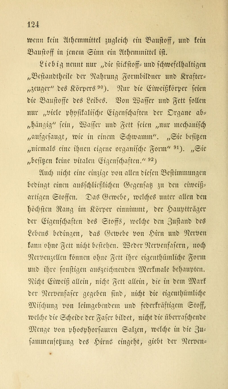 wenn fem Lernmittel guglet^ ein 23auftoff, unb fem SBauftojf m jenem Sinn ein Lernmittel fji £iebig nennt nur „bie ftiefftoff^ unb fcl)tt>efelf)altigeu „23eftanbtl)eile ber ^al)rung gormbilbner unb Jlrafter* „§euger be$ $ör:per$90), ^ur bie (h'meifjförper feien bie IBaufioffe be3 £eibe£. $on Söaffer unb gett follen nur „Diele :pl)i;ft1ali[cf)e (£igenf$aften ber Drgane aB^ „gängig fein, Sßafiev unb gett feien „nur mec^anifc^ „aufgefaugt, ttrie in einem ©$w>amm. „Sie befijaen „niemals eine il)nen eigene organifct)e gönn 91)- ^©te „BejT^en feine vitalen ($igenfcf)aften. 92) 5lud) nidjt eine einzige Don alten biefen 33efKmmungett bebingt einen au3f$tießlid)en ©egenfaß $u ben efwetfc artigen Stoffen, £)a3 ©emebe, tt>el$e$ unter alten ben I)öcf)ften 9^ang im Körper einnimmt, ber £>auptträger ber (£igenfcljaften beS ©top, welche ben 3uftanb be£ £eben$ bebingen, ba3 ©emebe Don £irn unb Heroen fann ol)ne gett nietjt beftebem 2öeber ^erDenfafern, nodj 9?erDen$elten fönnen ol)ne gett iljre eigentümliche gorm unb iljre fonfligen aug,$etct)nenben 5D?erfmale behaupten, 9M)t (£imi$ allein, m'$t gett allein, bte in bem Warf ber ^erDenfafer gegeben finb, nict)t bie eigentl)ümli$e 9D?ifct)ung Don leimgebenbem unb feberfräftigern Stoff, tt>elc$e bie Scheibe ber gafer bilbet, nietjt bie überrafctyenbe 90?enge Don pIjo^pI)orfauren Salden, meiere in bie 3^ fammenfegung be3 £irn£ eingebt, giebt ber 9?erDen*