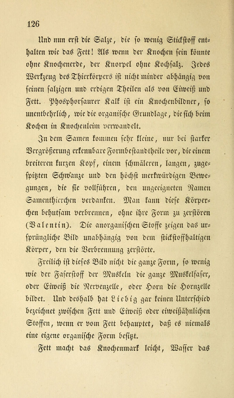 Unb nun erft bie ©al^e; bie fo wenig <Btiäftoff ent* galten wie bag geti:- ^ Wemt ^er $no$en fem Bunte oI)ne $no$enerbe, ber Knorpel oljne $ocf)fal3+ 3ebe3 ^ßerf^eug be$ £t)ierförpen? tft nicf)t minber aBIjängig Don fetnett fähigen unb erbigen feilen aU Don (^iweifj unb gett ^3fyo3pl)orfaurer $alf tft em ^nodjenBilbner, fo unentBel)rlid[), tx>k bte orgamfdje ©runblage, bieftclj Beim $o$en m Unodjenleim Derwanbelt 3n bem ©amen fommett fel)r lletne, nur Bei fkrfer Sßergröferung erfennBaregortnBeftanbtfyeileDor, bte einem Breiteren furzen $opf, einem fcBmäleren, langen, $uge* fügten ©c^wan^e unb ben I)öcf)ft merfwitrbigen ^3ett>c^ gungen, bte fte Dotieren, ben ungeeigneten tarnen ©amentljter^en Devbanfen. 9P?an fann biefe Körper* c$en Be^utfam DerBrennen, olme tljre gorm $u ^erftören (^a(entin), £)ie anorganifctjen ©toffe geigen ba£ ur* fprünglidje 23tlb unaBIjängig Don bem fU'cfftöfffyalttgen Körper, ben t>k $erBrennung serftörte, greilic^ ift biefeS 23tlb m'djt bie ganje gorm, fo wenig ttue ber gaferftoff ber 9J?uSfeIn bte gan^e 9Jitt£feIfafer, ober (£twetg bie ^erDen^eüe, ober $ovn bie |)om^eUe BtTbet. Unb beeljalB tyat £ieBig gar feinen Unterfdn'eb Be^etcfmet 3Wifcf)en gett unb Qnweig ober eiwetgäfynlicjfjen «Stoffen, Wenn er Dom gett Behauptet, bafj e£ niemals eine eigene organifcfje gorm BejT§t gett ma§t ba£ $nocj)enmarf leicfjt, SSajjer ba$