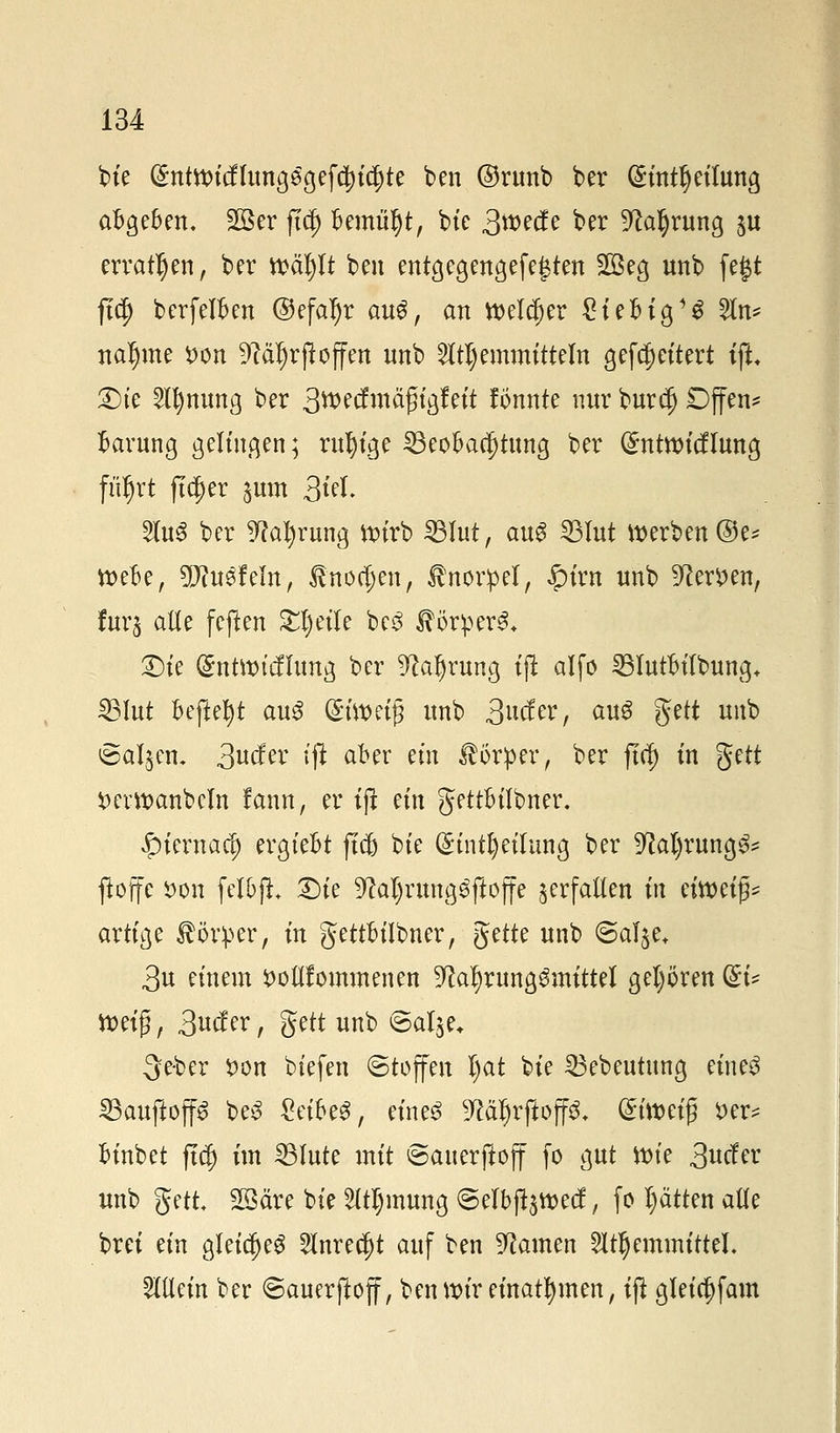 bte @ntttntffang$gef$i$te ben ©runb ber (£int§eitung abgeben, 2öer ftd) bemüljt, bte 3wecfe ber üftafyrung §u erraten, ber n>äl)It ben entgegengefegten 28eg unb fegt ftcf) berfelben ©efaljr au$, an welcher £iebig13 5tn* rtaljme *>on 9?äf)rftoffen unb Stimmitteln gefc^cttert iji £>ie Sfljmtmg ber 3wecfmäfligfeit fönnte nur bur$ Dffen* Gärung gelingen; rufyige Beobachtung ber (Sntroitflung flirrt ftc^er $um 3id. 5lu6 ber 9M)rung wirb Blut, aug Blut werben ®e* webe, 9D?u£Mn, fnormen, Knorpel, ipirn unb 9?er*>en, fura alle feflen Steile bc3 Körpers* £)ie ($ntwtefftmg ber 9?aljrung tft alfo BIutbilbung+ Blut Befielt au3 (£twei# unb 3wfer, aug gett unb @al$en. 3ufc i# a^r em Körper, ber ftcf) in fytt *)erwanbcln fann, er ifi m\ gettbilbner. £iernacl) ergiebt ftcfc bte (£intt)eilung ber ^al)rung^ ftoffe i>on felbft Die 9M)rung3ftoffe verfallen in eimifc artige Körper, in gettbilbner, Jette unb ©alje* 3u einem S)ou1ommenen 9?a^rung$mittel gehören (EU Weif, 3uc?er, gett unb ©alje. 3e-ber $on biefen (Stoffen l)at bte Bebeutung eines BauftoffS beS getbeS, eines 9Mf)rftoff^ (£t'wet| t>er= binbet ftc| im Blute mit ©auerftoff fo gut Wie 3ucfer unb gett 2ßäre bie Stimmig <5elbft$wecf, fo l)ätten alte brei ein gleidjeS Snrec^t auf ben tarnen Stimmittel. Mein ber Sauerjioff, ben wir einatmen, tft gleia)fam