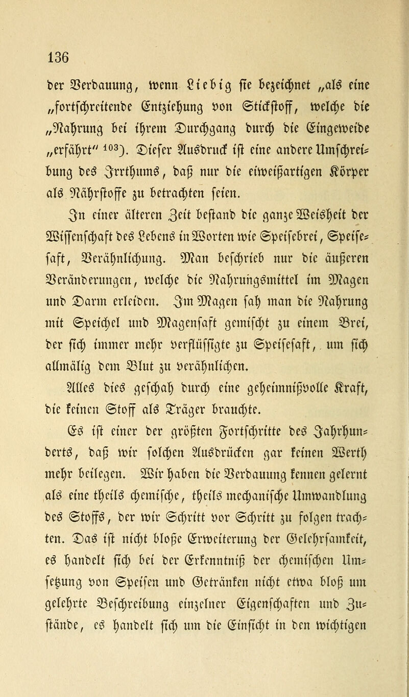 ber $erbauung, toenn £ieBig fte Be$eid)net f,al$ eine „fortfc^reitenbe (SnQieljung son ©ticfftoff, tteldje bte „^afyrung Bei ityrem £)ur$gang burcfj bte ($ingett>eibe „erfährt 103). tiefer 2tu$brucf ijt eine anbere Umfc^rei* Bung beS QrrtljumS, baß nur bte eiweißartigen Körper alö fRä^rfioffe ju Betrachten feien. 3n einer älteren 3*ft Beftanb bte gan$e 2Be($$eft ber 2ßijfenf$aft beg £eBen3 in Porten roie SpeifeBrei, @petfe* faft, $eräl)nlicf)ung. 5D^an BefcfjrieB nur bte äußeren $eränberungen, roelcfje bte ^aljruhgömittel im 2Pcagen unb £>arm erlcibcm 3m OTacjen fat) man bte 9?al)rung mit ©petc^el unb 5D?agenfaft gemifd)t $u einem 33ret, ber ftd) immer mel)r wflüfftgte ^u ©peifefaft,. um ftd) aümälig bem 25Jut ju *>eräljnlia)em Wt$ bteö gefcf)alj burej) eine get)eimniß*)otfe Äraft, bte feinen ©toff af$ Präger Brauchte. ($$ ift einer ber größten gortfd)ritte be£ ^aljrljun* bertS, baß nrir folgen 2lu£brücfen gar feinen SBertI) mefyr Beilegen, SQBt'r IjaBen bte SSerbauung fennen gelernt ,aU eine ttyeilS d;emifffje, ttyil$ me$anif$e Umwanbluna, be3 (Stoffe, ber rotr ©abritt r>or @$rttt ju folgen tvafy ten, T)a$ ijt nic£)t Bloße Erweiterung ber © elefyrfamf eit, e6 Ijanbelt ftcj) Bei ber (£rfmntm'ß ber c^enufc^en Um? fegung i>on ©petfen unb ©etränfen nia)t etroa Bloß um gelehrte 23efd)reiBung einzelner (£t'genfcf)aften unb 3U* ftänbe, e3 Ijanbelt fta) um bie (£mfta)t in ben Knotigen