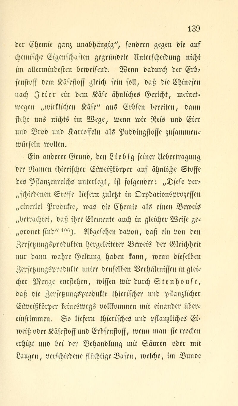 ber Steinte gan$ unabhängig, fonbern gegen bte auf d;cmtfd;e Gh'genfdjaften gegrünbete Unterfcjetbung nicl)t im attermtnbeftcn bcttm'fenb. 28enn baburd) ber (£rb* fcnftoff bem Käfeftoff gletd) fein fotf, bag bte Gtljtnefen nad) 3 Her cm bem Käfe äl)nltd)eg ©ertdjt, meinet; voegen „ttnrflfc^en $äfe au$ @rbfen beretten, bann fkljt ung nidjtg im 23ege, wenn ttur ^etö unb (Ster nnb 25rob unb Kartoffeln aU ^ubbtngjtoffc $ufammen* Würfeln holten. diu anbercr ©runb, ben £iebtg feiner Uebertragung ber Manien tl)terifcf)er C^toet^förpcr auf äfjnltcf)e Stoffe be$ $f(an§enretd)3 unterlegt, tft folgenber; „S)iefe £er* „fcfjfebcnett Stoffe liefern sulegt in Dn;batton^pro^ejfen „einerlei ^robufte, roa6 bte Cremte aU einen ^3ett>ei^ „Betrachtet, baß iljre Elemente auc|) in gleicher SBetfe ge* „orbnet ftnb 106). 5(bgefe^en batfon, baß ein *>on ben 3erfei3ung$probuften hergeleiteter 23eroet$ ber @lcia)t)ett nur bann roafyre ©eltnng Ijaben lann, roemt biefelben 3erfe£ung3:probufte unter benfelben 23cr^ältntffcn in glei* d)er Tlenge entfielen, tttffen mir bur$ S1 e n l) o u f e, baß bte ^x\^\x\\^x^\xitt tl)tertfa)er unb pflanzlicher ($iroetßförper feine3tt>eg3 fcollfommen mit etnanber über? emfHmmen. So liefern tl)tertfdje£ unb pflan^Iic^ du ttmß ober Käfcftoff unb (£rbfenftoff, wenn man fte troefen erl)t|t unb bei ber 33el)anblung mit Säuren ober mit Saugen, tferftfn'cbene fh'idjttgeSBafen, roeldje, im 23unbe