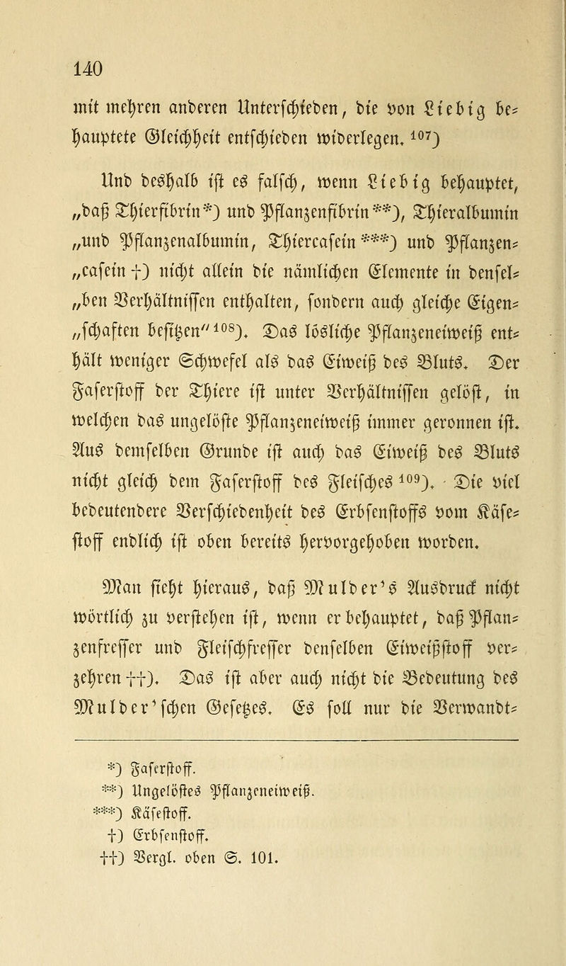 mit mehren anberen Untergeben, bie *>on $i?bi$ U* ^auptete @feta)Ijett entfdjteben »überlegen.107) Unb be^alb ift eg falfdj, wenn gteHg Behauptet, „baß £l)ferftbrin*) nnb ^ffonjenjt&rfo**;), £t)ieralbumin „nnb ^jTansenalbumm, &|iercafein ***) unb $flan$en* „cafein f) uta)t allem bte nämlichen Elemente in benfei* „Ben $erl)ältntffen enthalten, fonbern aucf) gleiche (£tgen* „(haften beftjsen108). 2)aS Iö$K$e $ffon$enefo>e{fl ent* Ijält weniger (Schwefel al$ bag (Sfroetß be3 SBfotS* £)er gaferftojf ber Stetere ift unter SBerljäfauffen gelöft, in tt)ela)en ba$ ungelöfte $flan$enetwet§ immer geronnen ift. 2Iu3 bemfelkn ©runbe tft auci; ba3 (Stoetß be£ SBlutS titelt gleicl) bem gaferftoff beS gteif$eS 109). £)ie *>tel fcebeutenbere ^erfcjjiebenl) eit be3 (SrBfenftop twin $äfe* fioff enbltd) ift ofcen bereite l) er*) orgelten Sorben, 9Jton ftefjt tyterauS, baß $?ulber'$ 2lu3brucf nta)t Wörtita) ju *>erftel)en ift, wenn er Behauptet, bajj^flan* ^enfreffer unb §Ietfa)freffer benfelfcen (Stttm'flftoff i>er^ jeljren ff). &a$ ift äbzx aua) ntc^t bte 35cbeutung be$ 9JhtIber1fa)en @efe£e3. (£$ fotl nur bte SBerwanbt* *) gafcrjioff. ***) Ääfeftoff. |) grbfenfJoff.