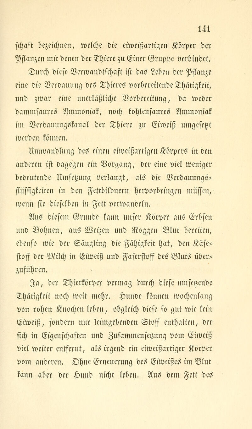 frf)üft oejcufmcu, Welche bie eiweifjartigen Körper ber $fkn$en mit berten ber Spiere 51t (guter ©ruppe i>eroinbct £>urdj bt'efc Verwanbtfcfjaft tjl ba3 Sefcen ber $flan$e eine bte Verbauung bc3 £l)iereö r>oroercitcnbe £I)atigfeif, unb §War eine unerläßliche Vorbereitung, ba lieber bammfaureS 2lmmom'af, nod) foljIenfaureS Slmmoniaf im Verbauttng^fanal ber Sfjtere ^u dhwi$ umgefejjt derben fömten. Umwanbfung be$ einen eiwet'ßartigen Körpers in ben anberen ijt bagegen ein Vorgang, ber eine öiel weniger oebeutenbe Umfegung Verlangt, als bte Verbauung^ ffüfjtgfeiten in ben gettoilbnern l)en)orBringen muffen, wenn fte biefelften in %üt t>erwanbelm 2(u3 biefem ©runbe fann nnfer Körper auß (grfcfen unb Sonnen, au3 Soeben unb Joggen 231ut Bereiten, ebenfo wie ber ©äugling bie gal)igfeit l)at, ben Ääfe* ftoff ber TOlcf) in Eiwetg unb gaferjtoff be$ 231ut3 öftere jufüljrem 3a, ber £I)ierforper Vermag burdj biefe umfe^enbe £()ätigfett no$ weit mel)r+ £>unbe fönnen wochenlang t)on roI)en $nocf)en leben, obgleich biefe fo gut tvk lein Gh'wetß, fonbern nur leimgebenben ©toff enthalten, ber fldj in ^igenfe^aften unb 3ufammenfe$ung *>om (£itt>et{5 t>teX weiter entfernt, als irgenb ein eiweifjartiger Körper i)om anberen* Dl)ne Erneuerung be3 (gt'weig e$ im Vlut fann aber ber £nmb nic|)t leoen. 2ut$ bem gett beg