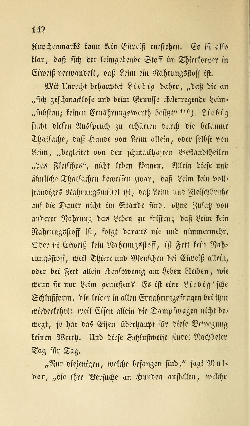 RnotymmaxU fann fein (Siwetfj entfiedern @3 tjl alfo flar, baß ftcfj ber leimgeBenbe ©toff im £fjterför:per tn Gtimi$ ttertoanbelt, baß Seim ein 9?aljrung3jbff ifi DJh't Unrecht Behauptet Sieb ig bafjer, „baß bie an „fiel) gefefnnacflofe unb Beim ©enuffe efelerregenbe Mm* „fuBftan^ feinen (£rnä§runa,$tt>ertl) Befi£t 110). SieBig fucJjt biefen 2lu3fpruä? p erhärten burefj bie Befannte £f)atfa$e, baß £unbe $on Seim altein, ober felBft öon Seim, „Begleitet i>on ben fdjmacffyaften SBeftanbttyeiten „be£ gletfdjeg, ntc^t leBen fönnen. allein btefe nnb ä^nlic^e £I)atfadjen Bereifen jtt>ar, baß Seim lein soll* flänbtgeS 9M)rung3mittel iß, baß Setm nnb gleifdjBrnTje anf bie 2)auer nifyt im ©taube jtnb, oljne 3ufa§ *wn anberer %lcfyvm$ ba£ SeBen $u friflen; baß Seim lein 9?afyrunggftoff ifi, folgt barau3 nie unb nimmermehr. Dber ift ®i\x>ä$ lein ftaljrunaSjioff, ift gett lein 9M&* rungSftoff, vt>etl Spiere nnb 9f)?enfd)en Bei (^toetg allein, ober Bei $?tt adein eBenfowenig am SeBen Bleiben, ttue ttenn ftc nur Seim genießen? &$ ift eine SieBig 1fc^e @$Iußform, bie leiber in allen (SrnäfjrungSfragen Bei il)m tt>ieberfeljrt: weil (£ifen adein bie Kampfwagen ni$t Be* megt, fo I)at baS ©tfett überhaupt für btefe Bewegung leinen Sßertlj. Unb btefe ©ej)lußtt>etfe ftnbet ^aeljBeter £ag für £ag. „9?ur Diejenigen, welche Befangen ftnb, fagt9J?ul* ber, „bie ifyre 23erfuef)e an £>unben anfMen, welche