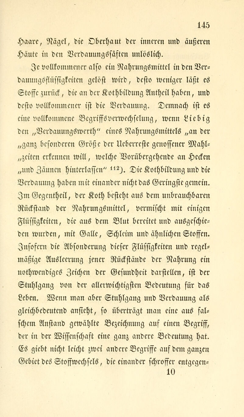 $aare, 9MgeI, bie £)berl)aut ber inneren unb äußeren $äute m ben 23erbauung$fäften unlö6Ii$. 3e DoUfommener alfo ein $lai)xvm$mittil in ben 23er* bauung^flüfftgf eiten gelöfi ttu'rb, bejfa Weniger lägt e£ ©toffe juriief, bie an ber $ct!)bilbung 2Intl)eil tyaben, nnb bejto ^ottfommener ift bte §8erbcumng+ £)emnaci) ift e3 eine t>oüfommene ^Begriffö DerttKd;feiung, wenn 4? t e b i g ben ,,23erbauunggtt>ertl) eines 9?al)rung3mittel3 „an ber „gan$ befonberen @röge ber Ueberreße genoffener SRatyl* „jetten erlennen null, fteldje SSorübergefyenbe an £ecf en „unb 3äunen Ijinterlaffen 142)+ £)ie ^otpilbung unb bte Serbammg fyaben mit etnanber nidjtba^ ©ermgjte gemein. 3m ©egentljeil, ber $ott) Befielt au$ bem unbrauchbaren ^ücfftanb ber 9caf)rung£mtttel, i>ermifc|)t mit einigen glüfftgfeiten, bie au$ bem 23Iut bereitet unb auggefcfiie* ben würben, mit ©alte, «Schleim unb äl)nltc|)en ©toffem ^nfofern bie 2lbfonberung biefer glüfftgleiten unb regele mägige 2lu£teerung jener ^ücffiänbe ber -Iftaljrung ein notI)tt>enbige£ 3etäjen ber @efunbl)eit barjMen, ift ber <5tul)lgang $on ber a(tern)id;ttgften 23ebeutung für ba$ £eben+ SSenn man aber <5tul)lgang unb 23erbauung aU gleid)bebeutenb anfleht, fo überträgt man eine au$ \aU feiern 5lnftanb gewählte 33e$eicl)nung auf einen 33egriff, ber in ber 2öiffenfcf)aft eine gans anbere SBebeutung l)at. ($:£ giebt nifyt leicht tftoti anbere begriffe auf bem ganzen ®?Uet be$ 8toffmcd)fcIg, bie einanber fcfjroffer entgegen* 10