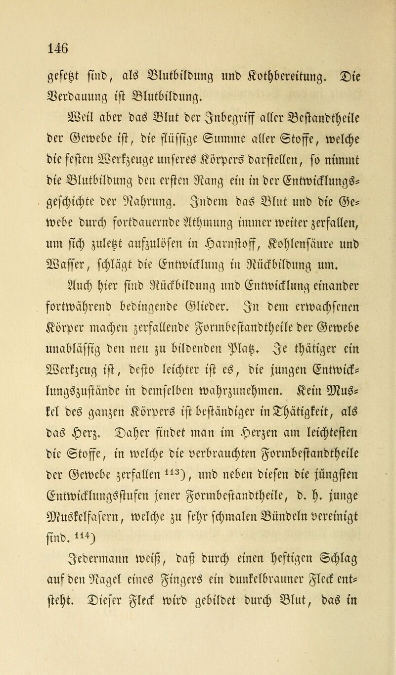 gefegt jtub, aU 25Iutbilbung unb Vorbereitung. £)ie 23erbauung tft SBlutbübung. SBetl aber ba$ IBIut bcr Inbegriff atter Söefknbtljeile ber ©emebe ijt, bte ftüffige Summe aller ©toffe, welche bte feften 2B erzeuge unfereg Körpers? barftetten, fo nimmt bte SBIutbübung bcn evften 9^ang ein m ber (gntttntflungS* gefaxte ber 9caf)rung. 3nbem ba3 33Iut unb bte ©e* tt>ebe burcf) fortbauernbe 2ltl)mung immer netter jerfaüen, um ftcfj julegt auftulöfen tn £arnjtojf, Äotylenfcmre unb Söajfer, fc^Iägt bte (Sntttntfhmg in Otücfbtfbmtg um. $uc|) §ter ftnb ^ücfbtlbung unb (SnüDtcflung efnanber forüxmtjrenb bebingenbe ©lieber. $n bem ent)ac^fenen Körper machen gerfattenbe gormbejikmbtf)eile ber ©ewebe unabläfftg ben neu ju bt'Ibenben $la£. 3e tätiger ein Sßerfjeug ift, bejio leichter tft e$, bte jungen (Sntttn'tf* lung^uftänbe in bemfelben »a^rjune^men» $em 5D?u^ lel beg ganzen $örper$ ift bejtanbtger in^ättgfeit, al$ ba$ #er$. £)al)er fütbet man im #erjen am leic^tejten bte ©toffe, in weldje bte verbrauchten gormbejtanbt!)eiIe ber @ett>ebe verfallen 113), unb neben biefen bte iüngften (£ntttu'cHung6fhtfen jener gormbeftanbti)et'le, b. Ij. junge 9J?u$feIfafevn, welche $u feljr fc^malen Zimbeln Vereinigt ftnb.114) 3ebermann ttm'ß, ba$ bur$ einen heftigen Schlag auf ben 9cagel emeS gingerS ein bunfelbrauner glecf ?nU ftef)t. tiefer glecf ttn'rb gebilbet burcf) SBIut, ba3 in