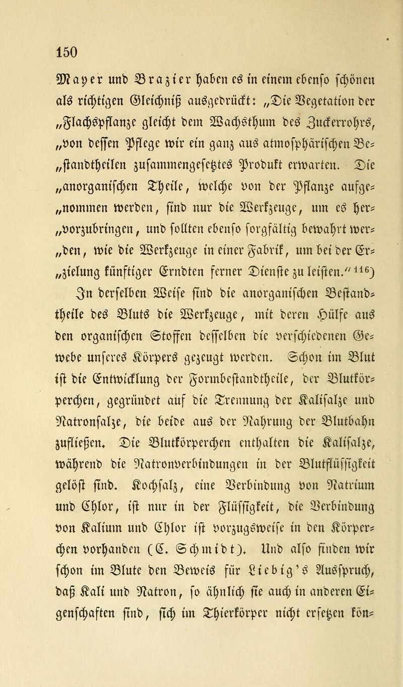 9Jlai)tv unb 33 ra 51 er tyaben eg in einem ebenfo fcpneit aU richtigen ©leidjnig auggebrücft: „£)ie Vegetation ber „glad&flpfTanje gleicht bem Sßatptfjum be3 3ucferroI)rg, „fcon bejfen Pflege wir ein ganj au3 atmofpprtfc^en 23e* „ftanbtrj eilen äufammengefegtes ^ßrobuft erwarten. X)k „anorganifdjen Steile, Weldje fcon ber JPflan^e aufge* „nommen werben, ftnb nur bie 203erzeuge, um e3 l)er* „t>or$ubringen, unb fottten ebenfo forgfältig Bewahrt wer* „ben, wie bie Sßerf^euge in einer gabrif, um Bei ber (£r* „Stelung fünftiger (Srnbten ferner £)ienftesuletften.116) 3n berfelBen SBetfe ftnb bie anorganifc&en SBeffanb* t^>etle beS SBlutS bie Sßerf^euge, mit beren £ülfe aug ben organifc^en Stoffen beffelBen bie *>erfci)iebenen @e* webe mtfereS Körpers gezeugt werben. Schott im IBIut tft bie (£ntwicflung ber gormbejknbtl)eile, ber SSIutför* perlen, gegrimbet auf bie Trennung ber ^alifal^e unb 9tatronfal$e, bie Beit>e auS ber 9M)rung ber 251utbar)n aufliefern Die 53lutförper$en enthalten bie Äaltfalje, Wäljrenb bie 9?atrom>erbinbungen in ber SBIutflit fftgf eit gelöft ftnb. $oa)faI$, eine 3SerBtiibung fcon Natrium unb Gtljlor, tft nur in ber glüfftgf eit, bie Verbinbung fcon Valium unb Gtfylor ift i>or^ugoweife in ben Körper* $en *>orI)anben ((£. @d)mibt)t Unb alfo ftnben wir fcl)on im 23lute ben 33m>etä für £iebig13 ^lusfprud), ba£ ®ali unb Patron, fo äfynlta) fle auef) in anberen @i* genfcfyaften ftnb, ftcf) im £l)terförper ntc^t erfe£en fön*