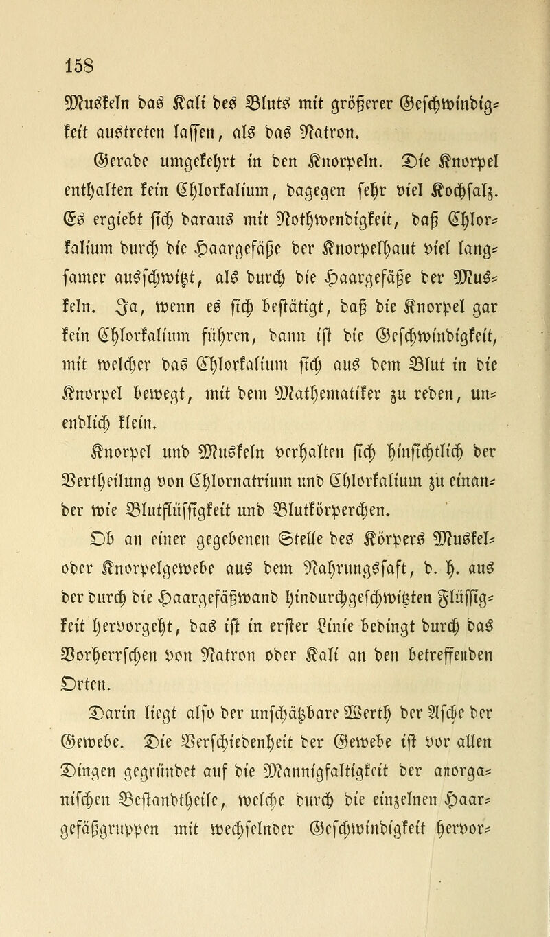 SföuSfeln baS Kali beg 23lut3 mit größerer ©efdjttnnbtg* fett austreten laffen, aU bag Patron* ©erabe umgefefyrt m ben Knorpeln. £)ie Knorpel enthalten lern @l)lorFaIium, bagegen fetyr *>tel Äo^falj. (£$ ergteBt ft$ barauS mit 9totljtt>enbigfett, baß @l)lor* falium burcf) bte Haargefäße ber Knorpelhaut i>tcl lang* famer auSfdjnn'Jt, als burcjj bte Haargefäße ber %flu$t lein, -3a, wenn e$ ftcp Betätigt, baß bte Knorpel gar fem Gtljlorfalütm führen, bann ijt bte @eftt)tt>inbigfeit, mit welcher ba3 Gnjlorfalium ftd) au£ bem SBlut tn bte Knorpel Bewegt, mit bem üflatljemattfer ^u reben, un* enblic^ flein. Knorpel unb 9Jlu$hln *>erl)alten ftcf) l)inftcl)tlidj ber 23ertl)eilung *>on d^Iornatrium tmb @l)Iorfalium $u einan* ber mie SBlutflüfftgfeit nnb 23 lutförp erlern DB an einer gegeBenen ©teile beS Körper^ 9fftu3fel* ober KnorpelgetteBe au3 bem 9M)rungSfaft, b. Ij. auS ber burd) bte Haargefäßttanb l)inburd)gefd;n)i^ten glüfftg* feit l)erborgel)t, bag ift in erfter £inie Bebingt burä) bag 25or^errfa)en #on Patron ober Kali an ben Betreffenben Drten. Petrin liegt alfo ber unfeppare 2ßertfj ber Slfdie ber ©etoeBc, £)ie 2krfä)iebenl)ett ber ©etteBe ijt *>or allen fingen gegritnbet auf bte 9)?annigfaltigfctt ber anorga* nifajen 23ejknbtl)eile, tt>ela)e bura) bie einzelnen $aax* gefäßgruppen mit ttea)felnber ©efcjntnnbtgfeit f)ert>or=