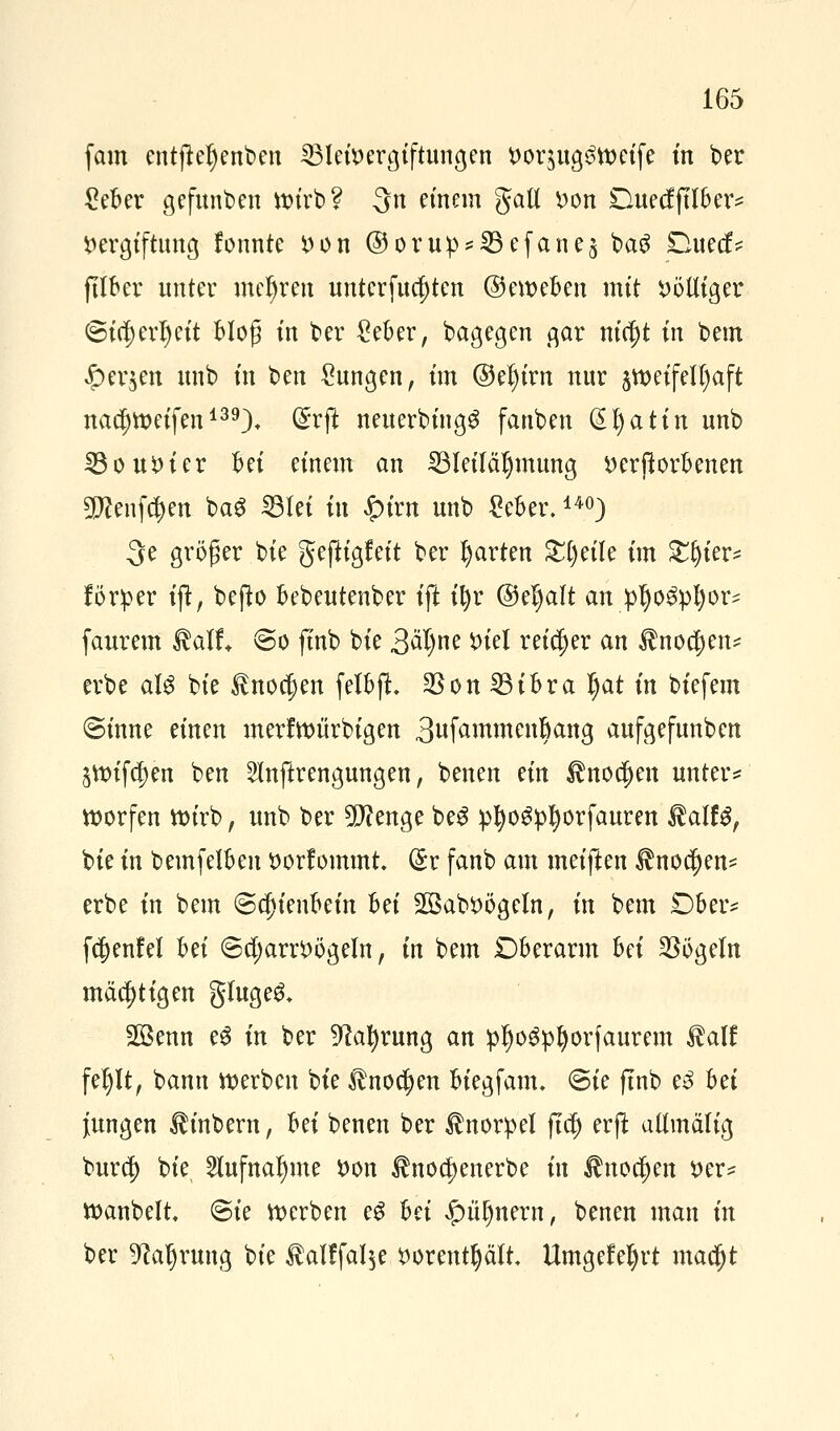 fam entjieljenben Bleivergiftungen voqugstoeife in ber £eber gefunden wirb? 3n einem gall Don Duecfjtlber* Vergiftung fonnte von ©oru:p*Befane$ baS Duecf* ftlber unter mehren untersten ©eweben mit völliger (gid;erl)eit blog in ber £eber, bagegen gar titelt in bem £er$en unb in ben Zungen, im ©el)irn nur zweifelhaft nac^weifen139). (£rft neuerbingg fauben @l)a tin unb Bouvier bei einem an Bleiläljmung verdorbenen ^enfdjen ba$ Blei tu $ivn unb £eber.140) 3e größer bie gejfr'gfeit ber garten £l)eile im £ljier* förper tft, befto bebeutenber ift ifyr ©el)alt an pfyofyljoxi faurem Aalt So ftnb bie 3äl)ne ^tel reicher an $nod)en* erbe alg bie £no$en felbft Bon Bibra Ijat in biefem Sinne einen merfwiirbigen 3ufammenl)ang aufgefunben äWifcJen ben SInftrengungen, benen Hn $nod)en untere worfen wirb, unb ber beenge be£ p^o^p^orfauren föalU, bie in bemfelben vorfommt. (£r fanb am meiften ^nocfjen* erbe in bem «Schienbein hä SSabVögeln, in bem £)ber* fdjenfel Ui ScfyarrVögeln, in bem £)berarm hä Bögein mächtigen gluge& 2ßenn e3 in ber 9?al)rung an pl)o$pI)orfaurem $alf fel)lt, bann werben bte £nod)en biegfanu Sie ftnb e3 bä jungen ^inbern, Ui benen ber Knorpel fta) erfl allmälig burdj) bie 2lufnal)me von $noa)enerbe in ^noc^en ver* wanbelt Sie werben e$ hei £ü()nem, benen man in ber 9?aljruug bie $alffal$e vorenthält Umgefeljrt madjjt