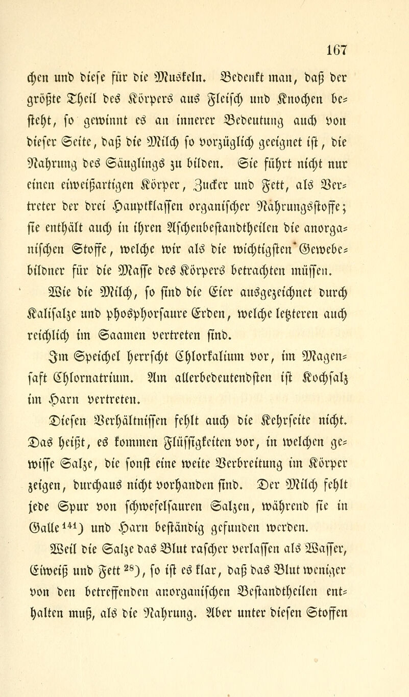 ct)en unb biefe für tue 5Wuöfeln* 23ebenft man, baß ber größte Zljtil be$ Körpers au£ gletfct) itnb $nod)en fc= fteljt, fo gewinnt eS an innerer 23ebeutttug auet) bort biefer ©et'te, baß bie sJMcf) fo ^or^iigltd; geeignet tft, bie ^a^rnng beS ©äuglingö $u Mben. Sie fitljrt nid)t nur einen einzigartigen Körper, 3cfer unb ftett, aU 33er* treter ber brei £auptf (äffen organifcfjer 9cäl)rung3ftoffe; jte enthält auc{) in ifyren 2tfrf)enbeftanbu)etfen bie anorga* ntfct)en Stoffe, weldje it)ir aU bie wicjjtigften'Öewebes bilbner für bie 5Pcaffe beS $örper3 betrachten muffen. 3Bte bie Wlilü), fo fmb bie (£ier awSgejeidmet buret) $alifal$e unb pfjogpljorfaure (£rben, welche lederen auet) reinlief; im ©aamen vertreten fmb. 3m <3peict)el t>errfdt>t (Sfylorfalium t>or, im 9Jcagen* faft (£I)fornatrium. Slin aUerbebeutenbften ift $oct)fal$ im £arn vertreten* liefen Verljältniffen fef)lt aud) bie $ef)rfeite nict)t £)aS l)eißt, eS fommen glüfftgf eiten *>or, in welchen ge* Wiffe @al§e, bie fonft eine weite Verbreitung im Körper §eigen, burc^auS nic()t i)or^anben fmb* ©er $flüü) fefylt {ebe «Spur tton fct)wefelfauren Salden, wäl)renb fte in ©alte141) unb £arn beftänbig gefuuben werben. 2Beil bie ©al^e bag 23lut rafcfjer öerlaffen aU 28affer, i£imi$ unb $?tt28), fo ift e6 flar, baß ba$ ^ölut weniger *>on ben betreffenden anorganifa)en 23eftanbtl)eilen ent* galten muß, aU bie 9M)rung, s2lber unter biefen Stoffen