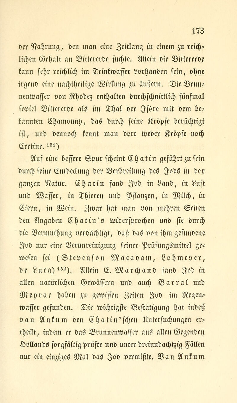 ber ^afyntng, ben man eine Solang in einem $u reiefj* liefen ©eljalt an SSittererbe futf)te+ allein bie 23ittererbe fann fel)r reicf)licf) im Srtnfroaffer ttortjanben fem, ofyne trgenb eine nachteilige Sßirfung $u äugern, £)ie SBrun* nemtmffer $>on O^obe^ enthalten burcf)fct)nittlicl) fünfmal foinel 23ittererbe aU im £t)al ber 3fere mit bem fce* fannten (Sljamounp, bag burcl) feine Kröpfe berüchtigt tji, unb bemtorf) fennt man bort tteber tropfe noefj £retine.151) 2Iuf eine beffere ©purfcfyeint @t)atin geführt $u fein buret) feine (£ntbecfung ber Verbreitung beg QobS in ber ganzen 3?atur. (Sljatin fanb -3ob in £anb, in i'uft unb 2Baffer, in gieren unb ^flan^en, in Wüfy, in (£iern, in 2öein. Qmclx fyat man i)on mefyren «Seiten ben Angaben (£Ijattn1$ ttnr>erfprocf)en unb fte burd) bie Vermutung i> erb ä tätigt, bag ba3 i>on tljm gefunbene 3ob nur eine Verunreinigung feiner ^rüfunggmittel ge* roefen fei (©te^enfon 5J?acabam, ^oljmeper, be Suca)152), man g. 2Kar$anb fanb $ob in allen natürlichen ©ewäffern unb auefj 33arral unb ?0iei)rac fyaben ju gettuffen 3^e 30b fa 9^egen* waffer gefunben. £)ie ttncjjtigfte 33eftätigung Ijat inbeg •oan 5lnfum ben @I)atin'fd)en Unterredungen er* tl)eilt, inbem er ba$ 33runnemt>affcr au£ aften ©egenben £>ottanbS forgfältig prüfte unb unter breiunbad)t$ig gälten nur ein einiges Wlal ba$ 3ob ttermigte. Van 5lnfum