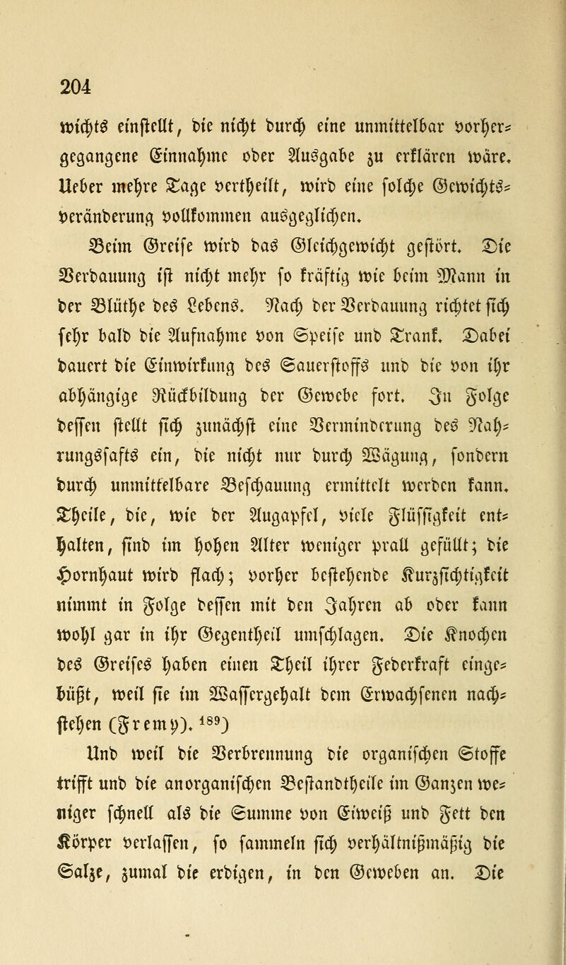 Wt$tS einteilt, bie ni$t burd) eine unmittelbar sorljer* gegangene (Stnnatyme ober 2lu3gabe ju erflären wärt. Ueber meiere Sage *>ertl)eift, wirb eine fold;e @ewict;t^ fceränberung Dottfornmen ausgeglichen, 23eim ©reife wirb baS ©Icia)gewid)t gehört £>ie Verbauung ijt nicijt mel)r fo fräftig ttue Mm SDtonn in ber 33Iut§e beS £ebenS* 5^ac^ ber Verbauung richtet ftd) feljr balb bie 2lufnal)me *>on ©peife unb £ranf. Qabn bauert bie GHnwtrftmg beS ©auerjtoffä unb bie fcon it)r abhängige ^iicfbilbung ber ©ewebe fort, Qn golge beffen ftellt ftdj junä^fl eine Verminbcrung be£ Wal)* rungSfaftS ein, bie ntc^t nur burd) Sßägung, fonbern burd) unmittelbare 33efcf)auung ermittelt werben fanm Steile, bie, wie ber Augapfel, incle gfüfftgfeit ent* galten, finb im §oljen Filter weniger prall gefüllt; bie £ornljaut wirb fiad;; *>or§er befkljenbe ®m$tyti$tü nimmt in golge beffen mit ben 3a^fn ah ober fann Wol)l gar in ii)v ©egentl)etl umfd;Iagen. £)ie &ito.$en be3 ©reifet Ijaben einen £ljeil il)rer geberfraft einge* t>ii0t, weil fie im SSafifergefyalt bem (£rwa$fenen na$s flehen (gremi)),189) Unb weil bie Verbrennung bie organifd?en (Stoffe trifft unb bie anorganifcfyen SBeftanbtljetfe im ©an$en we* ntger fc^nell aU bie Summe *>on (£imi$ unb gett ben Körper fcerlaffen, fo fammeln fta) $erl)ä'Itnifjmä(jig bie ©al^e, jumal bie erbigen, in ben ©eweben an. Die