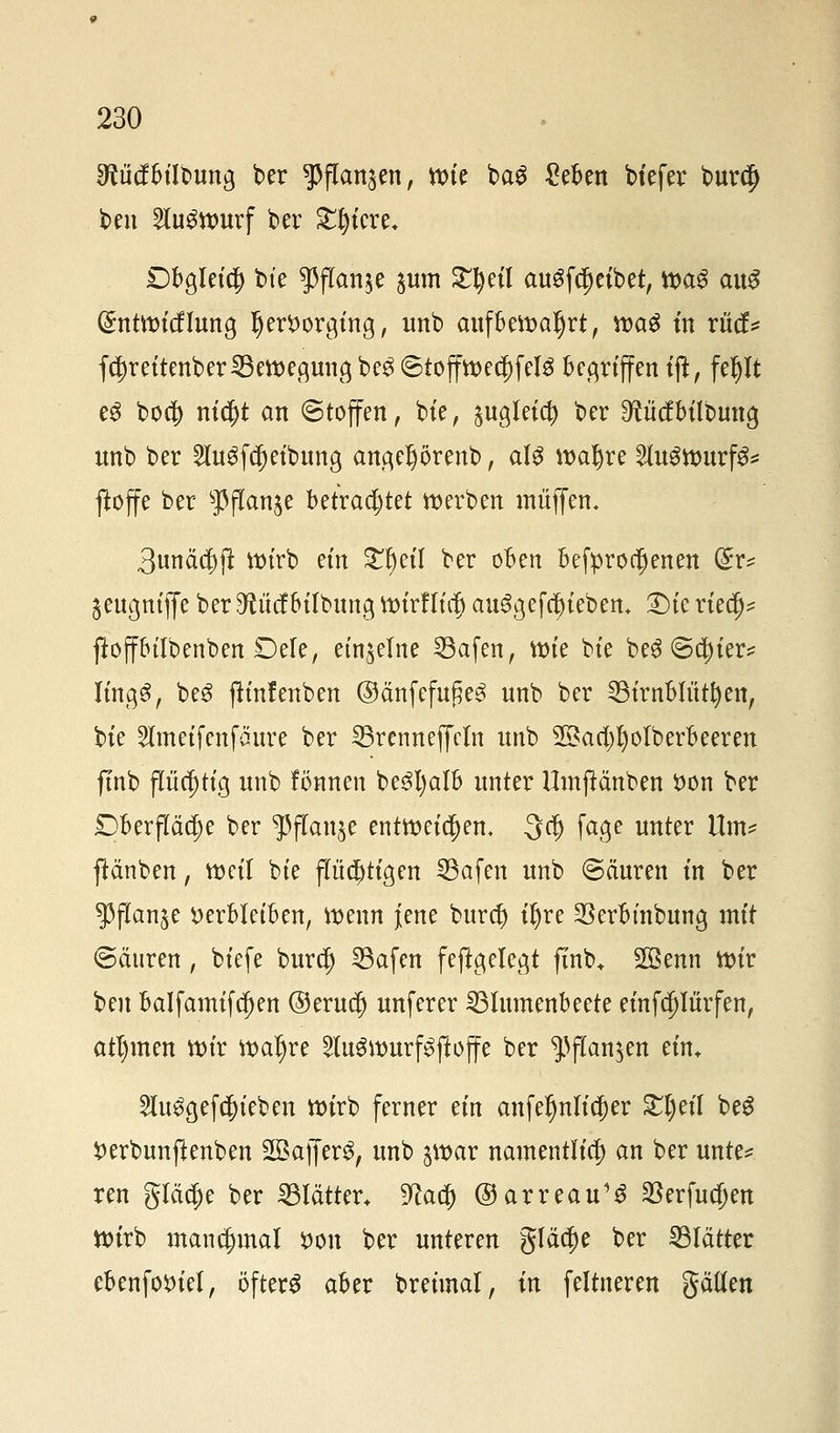 ^ücfbilbung ber ^jTan^en, ttrie ba$ £eben btefer bur$ ben 2lu£ttmrf ber £t)iere, Dbgleicf) bte $flan$e ^um £I)eil auSfcjjetbet, tt>a3 aus (Sntttncflung hervorging, unb aufbeftaljrt, tt>a£ tn riicf* fd)reitenber ^Bewegung be$ ©tofftt>ecf)feI3 begriffen ift, feljlt eS bod) nid)t an (Stoffen, bte, $ugleid) ber ^tücfbtlbung unb ber 2Iu3fcf)eibung angeljörenb, att wafyre VLuömixfa ffcoffe ber sPflan$e betrachtet werben muffen, 3unä$jt ttnrb ein £f)etl ber oben betroffenen (£v* jeugntffe berTOcfbilbung ttnrfTül) au$gefc|)iebem T)k riedj* ftoffbilbenben Defe, einzelne 33afen, ttne bte be$ @d)ter* It'ngS, be3 fh'nfenben ©änfefufje<3 unb ber SBtrnblütfyen, bte 2lmeifenfänre ber 23renneffcm unb Sßacl^otberbeeren ftnb flüchtig unb fönnen be3l)alb unter Hmjtänben von ber £>berjTäc|)e ber ^fTanje entweichen, 3$ fage unter Um* jtänben, metl bte p$ttgen 33afen unb @ciuren tn ber $flan$e verbleiben, tt>enn jene burtf) tfyre ^erbmbung mit @äuren, btefe burdj 23afen feftgelegt ftnb* 2Benn tt>tr ben balfamifcfjen ®erud) unferer ^Blumenbeete einfdjliirfen, atl)men tt)tr ivaljre 2luSivurf3ftoffe ber $flan$en ein* 2iu$gefcf)teben wirb ferner ein anfefmlidjer £t)efl beg Verbunftenben 2Baffer3, unb $vav namentlich an ber unte* ren gleiche ber Blätter. 9cad) ©arreau1^ 33erfucf)en Wirb manchmal von ber unteren glätte ber Blätter ebenfoviel, öftere aber breünal, in feltneren gätten