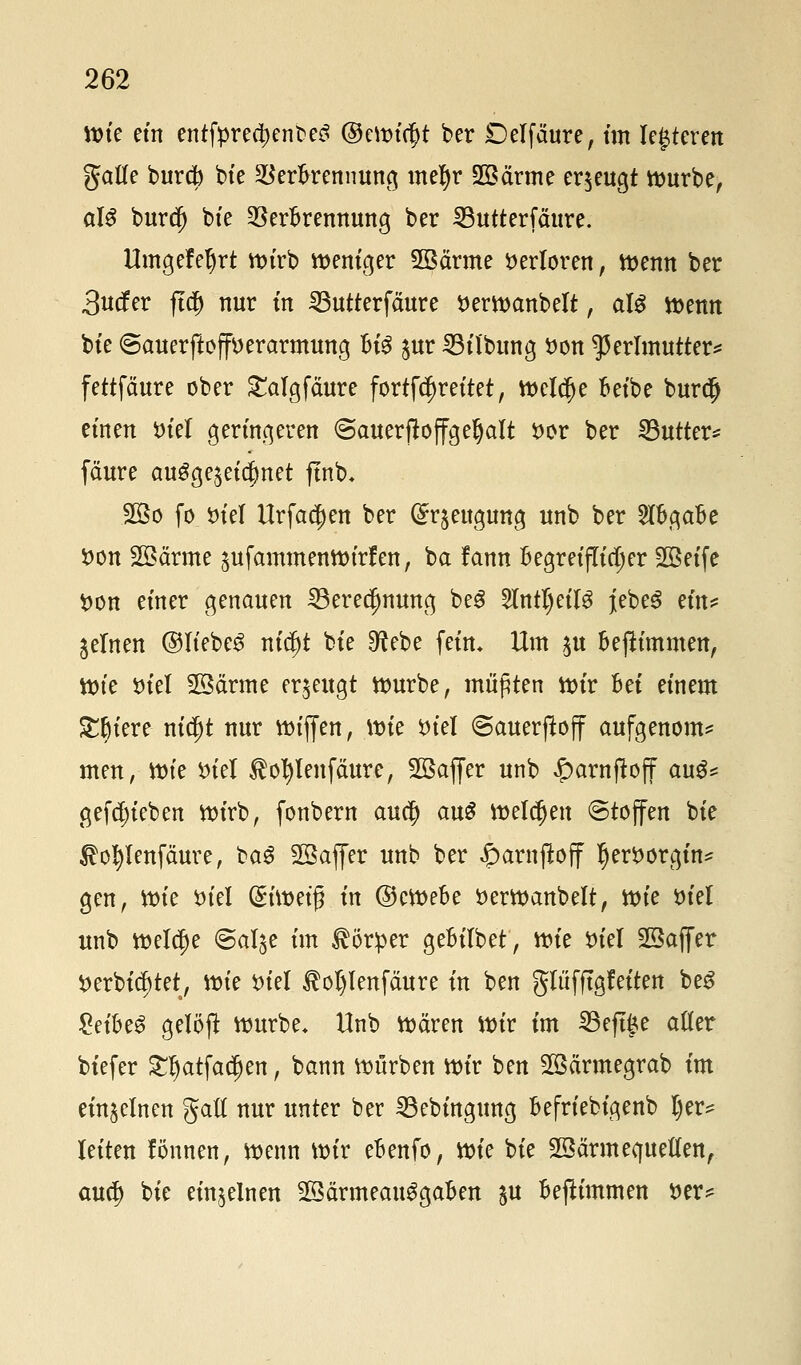 ttne ein entfpreo)enbe3 ©erntet ber Delfcture, im lederen gälte burd) bie VerBrennung mefyr 2öärme erzeugt würbe, al$ burd) bte Verbrennung ber 23utterfäure. Umgefel)rt wirb weniger 2öctrme Verloren, wenn ber 3utfer ftcf) nur in SButterfciure öerwanbelt, al$ wenn bte <5auerftoff*>erarmung U$ ^ur SBilbung öon Perlmutter* fettfäure ober £atgfäure fortfäjreitet, weiche Beibe burdj einen tu'el geringeren ©auerftoffgeljalt $>or ber Butter* fäure ausgezeichnet ftnb* 2Bo fo $>iel Urfadfjen ber (£r$eugung unb ber 2(BgaBe $on Söärme ^ufammenwirfen, ba fann Begreiflicher 2Beife *>on einer genauen 33erec[mung be£ 2lntl)eitS jebeS Hn* feinen ©liebet ni$t bte 9?ebe fein. Um ^u Bepnmen, tt)te tuel 28ärme erzeugt würbe, müßten wir Bei einem Spiere nid)t nur wiffen, Wie ttiel @auer(loff aufgenom* men, tt)ie fciel ®ol)lenfäure, SBajfer unb £arnftoff aug* gefcf)ieben wirb, fonbern au$ au£ melden «Stoffen bie $ol)tenfäure, baS SSaffer unb ber iparnjloff Ijemrgin* gen, ttrie tnel (5üt>eig in ©cWeBe öerwanbelt, n>te tu'el unb tt>elcf>e ©al^e im Körper geBitbet, wk tnel 2Saffer ^erbtc^tet, wie ttiel 3M)lenfäure in ben gliifftgfeiten be$ £et'BeS gelöft würbe. Unb Wären Wir im Skjtge alter biefer £l)atfadjen, bann würben wir ben Sßärmegrab im einzelnen galt nur unter ber 23ebingung Befriebigenb l)er= leiten fönnen, wenn Wir eBenfo, \r>k bie Wärmequellen, aucf) bie einzelnen 2Särmeau3gaBen ju Beftimmen t>er*