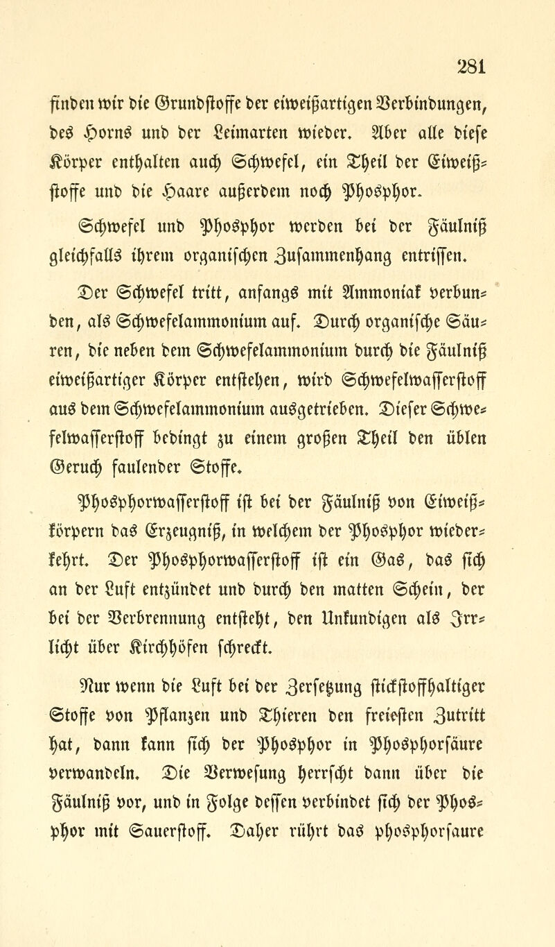 ftnben wir bie ©runbftoffe ber eiweigartigen Verbinbungen, beS £ornS unb bcr £eimarten lieber, 5lber alle biefe Körper enthalten aua) ©a)wefel, ein £l)eil ber (5ttt)etg^ ßoffe unb bie £>aare aufjerbem noa) $l)oS:pI)or. ©a)wefel unb $l)oSpJ)or werben bei ber gäulnif gleichfalls ifyrem organifa)en 3ufaMwen§ang entrififen. £)er @a)wefel tritt, anfangs mit Stmmoniaf *>erbun* ben, als @a)wefelammonium auf. £)ura) organifa)e <Säu* reu, bte neben bem 6a)wefelammonium bura) bte gäulniß eiweigartiger Körper entfielen, wirb @a)wefelwafferfl:off aus bem ©dfjwefelammonium ausgetrieben. 2)iefer ©a)we* felwafferftoff bebingt ju einem otogen Ztyil ben üblen ©erua) faulenber Stoffe* ^IjoSpljorwafferjfoff ift M ber gäulnif t>on (^twetg^ fördern baS (^eugnifj, in welchem ber $JjoS:pl)or wieber* fefjrt ©er $l)oS#jorwafferßoff ift ein ®aS, baS fta) an ber £uft ent^ünbet unb bura) ben matten ©a)ein, ber M ber Verbrennung entfielt, ben Unfunbigen als 3rr* Iia)t über ®ira)t)öfen fcfjretft 9tur wenn bie Suft hti ber 3erft£ung fh'tfftoffljaltiger (Stoffe fcon sPflanjen unb gieren ben freiten Stritt Ijat, bann fann fta) ber sJ5ljoSpl)or in ^l;oS!pl)orfäure fcerwanbelm £)ie Verwefung l)errfa)t bann über bie gäulnijj t>or, unb in golge beffen »erbinbet fta) ber $l)oS* £ljor mit 6auerjloff. £)al)er rül)rt baS p^oSpl)orfaure