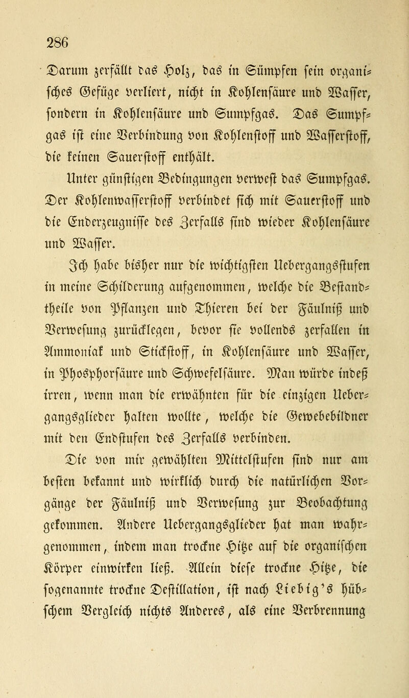 £)arum verfällt ba£ ^>oI§, ba£ m (Sümpfen fein or#anti f$e6 ©efiige verliert, nidjt in lloljlenfäure unb 2Baffer, fonbern in $oljlenfäure unb (Sumpfgas, £>a£ ©umpf* gas tjl eine Verbinbung Don toljlenfloff unb äßafferftojf, bie fernen ©auerjtoff enthält. Unter günjiigen 35ebingungen Derroeft ba£ @umpfga&. £)er $of)lenmajJerftoff Derbinbet ftdj mit @auerjloff nnb bte ©nber^engntjlfe be£ &vfaU$ ftnb roieber ^o^Ienfäure nnb SBaffer, 3$ Ijabe btöfjer nur bte ttucf)tigjten Uebergang^fiufen tn meine (gcfnlbernng aufgenommen, meldje bte 23eflanb* tljeile Don $jTan$en unb gieren M ber gaumig unb Vermefung §urücflegen, beDor fte Doü*enb3 jerfaHen ftt 5famtontaf unb ©ticfftoff, in $ol)Ienfäure unb Sßajfer, in $I)og:pf)orfäure unb ©djroefelfäure. 9SJ?an würbe inbeg irren, wenn man bte erwähnten für bie einzigen Ueber* ganggglieber galten wollte, weldje bte ©ewebebilbner mit ben (Snbftufen beS 3^fotCö Derbinbem £)ie Don mir gewählten 9ttittelftufen ftnb nur am beften befannt unb tt)irlli$ bur$ bte natürlichen $or* gange ber gaumig unb Verwefung gur ^Beobachtung gefommem 5lnbere Uebergang^glieber §at man watyr* genommen, inbem man trocfne #i|je auf bte organifc^en Körper einwirfen lief, allein biefe trocf ne #i£e, bie fogenannte trocf ne £)ejh'l(ation, ifi naä) £iebig1S Ijüb* feiern Vergleich nichts 2lnbere$, aU eine Verbrennung