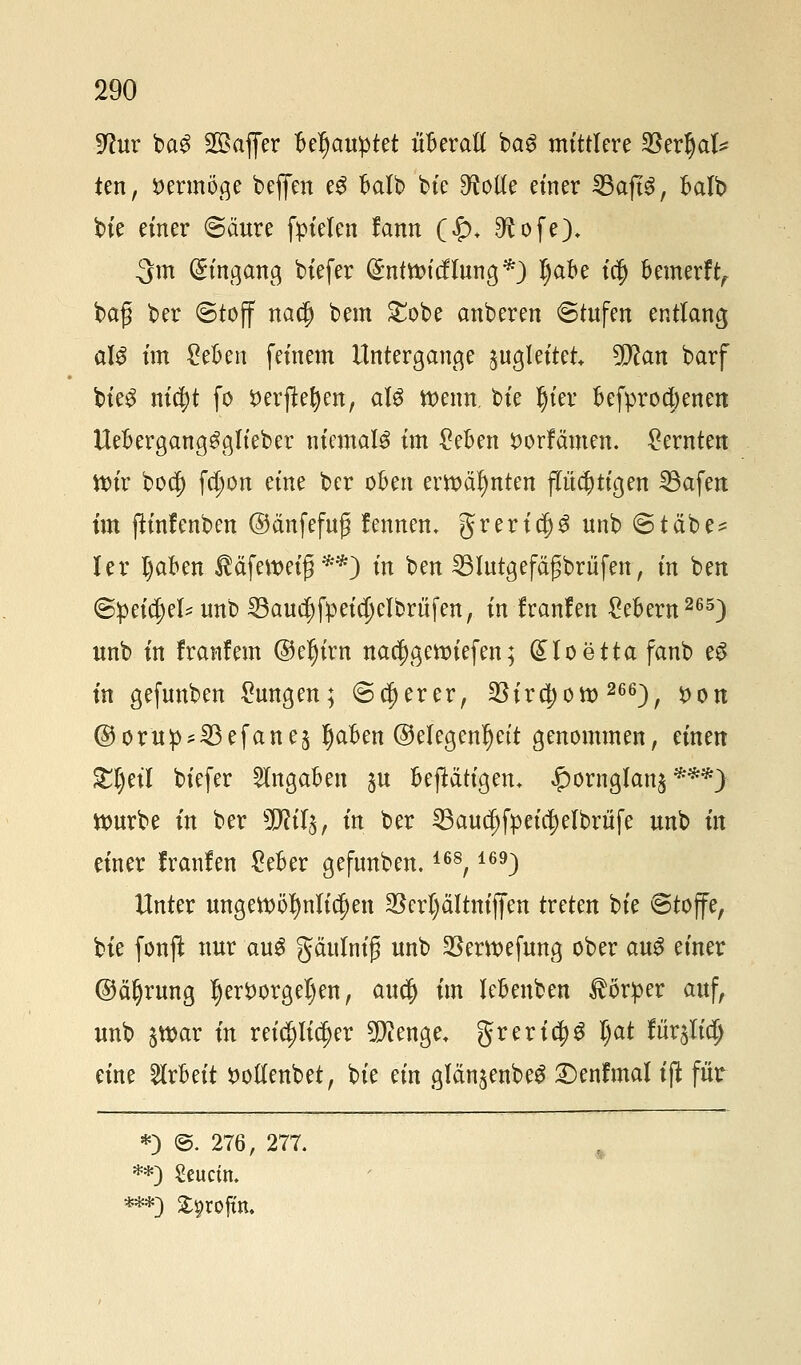 9luv ba3 2ßaffer Ufyauytti überaß baS mittlere fBtvfyaU ten, vermöge beffen eS balb bie ^otfe einer SBaftS, balb bie einer <5äure fpielen fann (£>♦ £ftofe), 3m Eingang biefer (£nttt>icfTung*) l)abe ia) bemerft, ba£ ber @toff nacf) bem £obe anberen «Stufen entlang aU im £eben feinem Untergange ^gleitet Wlan barf bieS ni$t fo fcerftefyen, aU mim. t>k Ijier befproa)enen UebergangSglieber niemals im geben $orfämen. kernten ttnr bocf) fc^on eine ber oben em>äf)nten fluchtigen 23afen im ftinfenben ©änfefup fennen. grerid)S unb <Stctbe* ler I)aben $äfett>eig **) in ben SBIutgefägbrüfen, in ben ©peidjel* unb 23aua)fpeid)clbriifen, in Iranfen Gebern265) unb in franfem @el)irn nacf)gettnefen; Gtlo etta fanb eS in gefunben Zungen; ©euerer, 35ird)ott>266), #on ©orüp^efanej Ijaben ©elegenljett genommen, einen £l)eil biefer Angaben §u betätigen, #ornglan£***) ttmrbe in ber 9DW$, in ber ^Baud)fpeid)elbrüfe unb in einer Iranfen £eber gefunben.168,169) Unter ungewöhnlichen $erl)ältniffen treten bte 6toffe, bie fonft nur auS gäulnig unb $ertt>efung ober au$ einer ©äfyrung fjert>orgeI)en, au$ im lebenben Körper auf, unb ^tt)ar in reichlicher 9)?enge* grericf)S l)<xt fixxfiiü) eine Arbeit tfollenbet, bie ein glänjenbeS £)enfmal t'ft für *) @. 276, 277. •*) Seuctn.