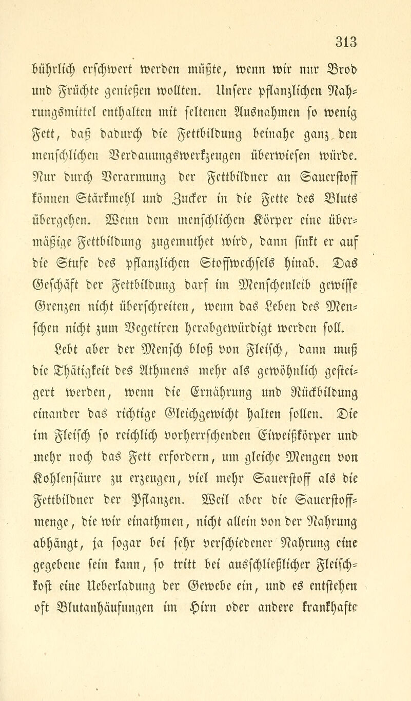 Büljrlid) erf$wert »erben müßte, wenn wir nur 23rob unb grumte genießen wollten. Unfere pflanzen 9?al)= rung£mtttel enthalten mit feltenen SfaSnatymen fo wenig ftett, baß baburc!) bie gettBtlbung Beinahe gan^ ben menfd)Iidj>en $erbauuug$werrVugen üBerwiefen würbe. 9tur burd) Verarmung ber gettBilbner an ©auerftoff fönnen ©tärfmeljl unb 3ucfer in bte $tite beg 23Iut£ üBergeljem Sßenn bem menfd)liä)en Körper eine üBer? mäßige gettBilbung pgemutljet wirb, bann ftnft er anf bie ©tufe beS pflanzen ©toffwedjjfelS IjinaB. £)a$ @efa)äft ber gettBilbuug barf im 9D?enf<$enIet& gewiffe ©renken nifyt üBerfajretten, Wenn baS £eBen bc3 9)?en* f$en nic^t jum SSegetiren fyeraBgewürbigt werben foll £eBt aBer ber 9D?enfd) Bloß *>on gleifcl), bann muß bie £ljätigfeit beg 2ltljmen3 meljr aU gewötynlicf) gefiel gert Werben, Wenn bie ($rnal)rung unb SftücfBiltmng einanber ba3 richtige ©letd;gewia)t galten follen* £)ie im gleifcf) fo reicp$ i)orI)errfcf)enben (£iweißförper unb mel)r nodj ba3 %tit erforbern, um gleiche Mengen *>on $o$Ienfäure $u erzeugen, £iel met)r (Sauerftoff aU bie gettBilbner ber ^flanjen. 28eil aBer bie ©auerjloff* menge, bie wir einatmen, nicf)t allein X>on ber 9M)rung aBljängt, ja fogar Bei fel)r Derfdu'ebener 9?aljrung eine gegeBene fein fann, fo tritt Bei au$fcpeßlicl)er gletfdj* foft eine UeBerlabung ber ©eweBe ein, unb e3 entfielen oft ^lutanljctufungen im $ixn ober anbere franfljafte