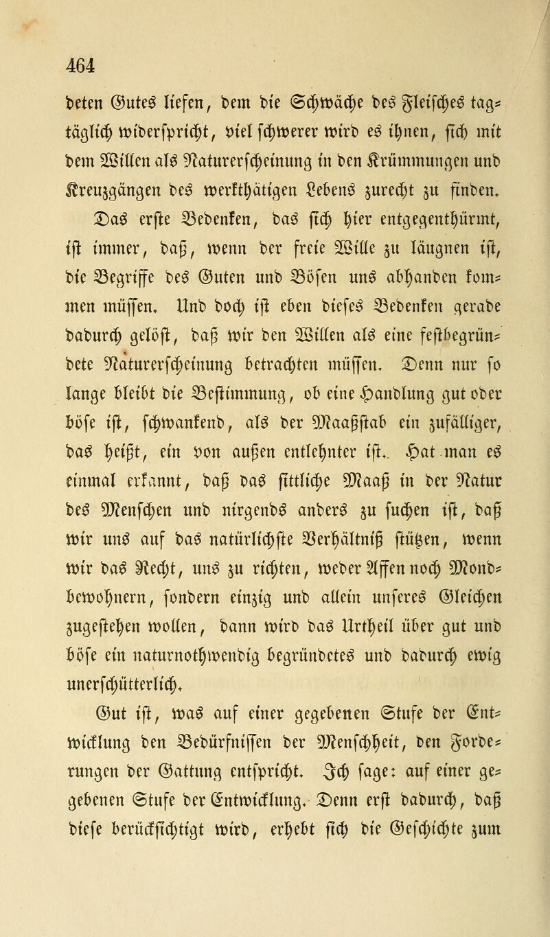 beten ®ut?$ liefen, bem bie @$tt>äc$e be£ gleifc^eS tag* täglich ttuberfpnäjt, $>tel fetterer wirb e£ il)nen, ftcb mit bem Tillen als ^laturerfcf) einung in ben Krümmungen unb $treu$gängen be3 werfttjätigen £eben$ §ure$t p ftnben. £)a£ erjle SBebenfen, baS ft$ l)ier entgegentf)ürmt, tji immer, bag, wenn ber freie Sollte 51t läugnen ift, bte begriffe beS @uten unb 33öfen un3 abl)anben forn* men muffen. Unb boa) ift eben biefeS ^3ebenfen gerabe baburcf) getöft, bag wir ben Tillen aU eine feftbegrün* bete ^aturerfc^einung betrachten muffen, Denn nur fo lange bleibt bie 33eßimmung, ob eine £>anblung gut ober böfe tjl, fa)n>anfenb, aU ber Wlaaffiah an ^fälliger, ba$ Ijeigt, ein X>on äugen entlehnter ift. $at man eg einmal erfannt, ba$ M$ ftttli^e 5D?aafj in ber 9?atur be£ tylmföm unb nirgenbS anberg gu fucljen tjl, baf wir unS auf baS natürliche ^erljättnig ftü£en, wenn votr baS ^ec^t, un$ $u richten, tt>eber Riffennoc§ 9D?onb* bewolmern, fonbern einzig unb allein unfereö ©teilen 5Ugefte^en wollen, bann wirb bag Urteil über gut unb böfe ein naturnotfjwenbig begrünbeteS unb baburcj) ewig unerfcptterlic|)+ ©ut ift, tt>a# auf einer gegebenen «Stufe ber dnU Wicflung ben 23ebürfniffen ber DJcenfc^l) eit, ben gorbe* rungen ber ©attung entfpricf)t 3$ fage; auf einer ge* gebenen @tufe ber (^ntwicflung. Denn erft baburd), bag biefe berüchtigt Wirb, ergebt fta) bie ©efcf>ic|)te jum