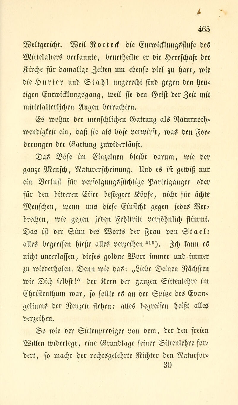 Weltgericht Weil «Rottet! bie @ntwicflungSftofe beS Mittelalters ttcrfannte, beurteilte er bte «5>errfc^aft ber $ira)e für bamalige 3^'ten um ebenfo tuel ju Ijart, vok bte -öurter unb <Sta\)l ungerecht flnt» gegen ben fyeu* tigen (£ntwicfIungSgang, weil fie ben ©eift ber 3rit mit mittelalterlichen 5lugen Betrachten. (£S wol)nt ber menfcpcljen ©atrung als 9?aturnotlj* wenbigfeit ein, bag fte als böfe verwirft, was ben gor* berungen ber ©attung pwic-erläuft Qa$ SBöfe im (£in$elnen Bleibt barum, tt>ie ber ganje 5D^enf4>, ^caturerfcljeinung, Unb eS iß gewig nur ein SSerluft für t>erfolgungSfü$tige Parteigänger ober für ben bitteren (£ifer beftegter $öpfe, nia)t für äa)te 9Eftenfa)en, wenn unS biefe (£inftcljt gegen jebeS $er* brechen, wie gegen jieben gel)ltritt i>erfbl)nlid) fh'mint 2)aS ift ber (Sinn beS Worts ber grau #on @taeh alles begreifen l)iefje alles Serben410)* 3a) fann eS nia)t unterlaffen, biefeS golbne Wort immer unb-immer $u wieberfyolen. £)enn Wie baS; A/^teBe deinen ^äcbjten Wie £)ia) felfcft! ber ®crn ber ganzen Sittenlehre im @l)rijtentl)um war, fo follte eS an ber ©pi|$e beS (£*>an* geliumS ber Wieweit jM)en: alles begreifen Ijeifjt alles fteqeiljcn, <So wie ber ©ittenprebiger t>on bem, ber ben freien Willen wiberlegt, eine ©runblage feiner Sittenlehre for* bert, fo maa)t ber rea)tSgelel)rte ^idjter ben ^aturfor* 30