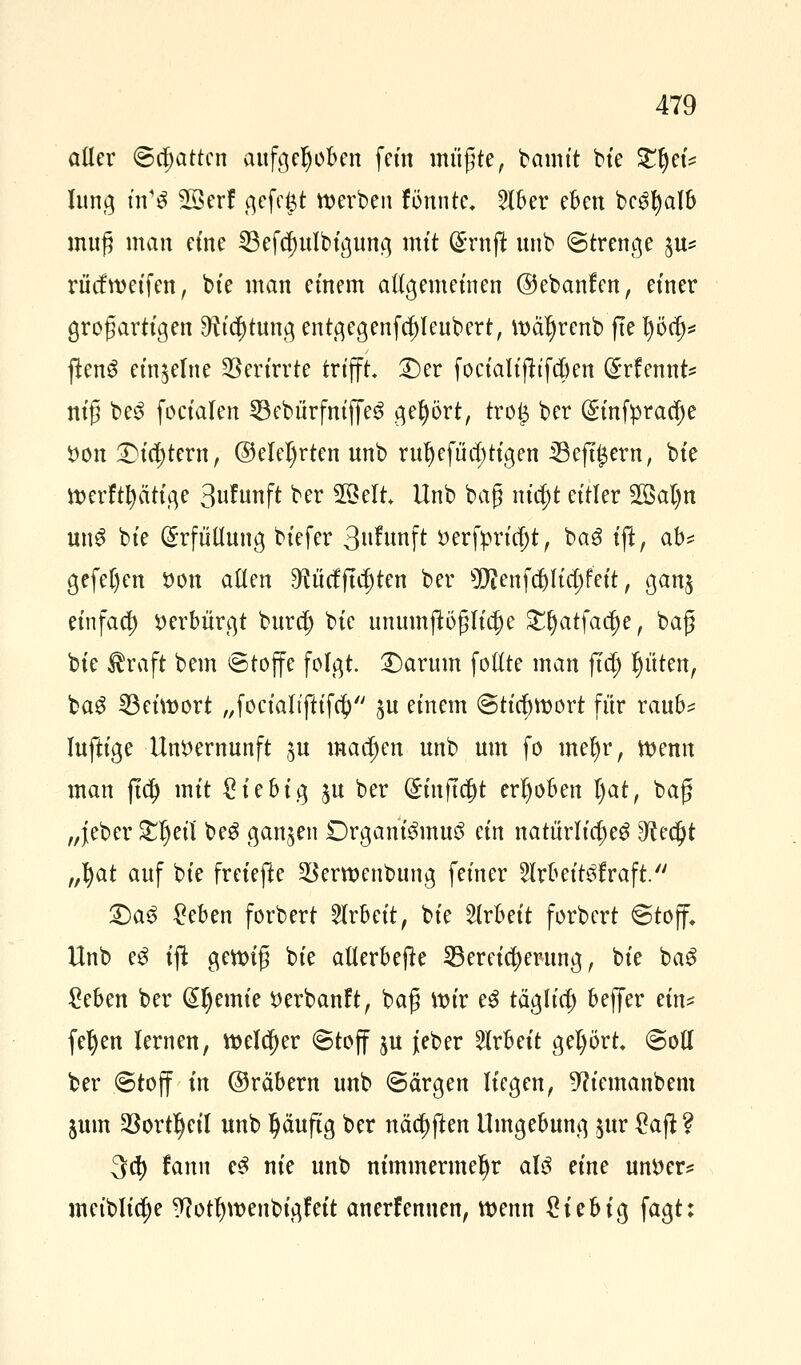 aller ©chatten aufgehoben fem müßte, bamt't bie £l)ei* lung m1S Sßerf gefeft werben fitante« 2lber eben bc$l)alb muß man eine 33efa)ulbigung mit (Srnffc unb Strenge $u* rücfmeifen, bte man einem allgemeinen ©ebanfen, einer großartigen ^ia)tungentgegenfcf)leubert, wä^renb fte l)öä)* jtenS einzelne Verirrte trifft £)er focialifttfcben @:rfennt* niß be3 foeialen SBebürfmfieS gehört, tro# ber (gtnfprac^e *>on Dichtern, @elel)rten unb ru^efna)tigen i8eft£ern, bte merftptige 3uFunft ber 28elt Unb baß nia)t eitler 2ßal)n un3 bte Erfüllung biefer 3itfunft öerfim'tjt, ba3 ift, ab* gefel)en von allen ^ütffta)ten ber 50?enf$ltd)fett, ganj etnfaa) verbürgt bura) bie unumflößlicf)e £§atfaa)e, baß bte $raft bem «Stoffe folgt. £)arum follte man fta) Ritten, bag 23eimort „focialtftifa) ju einem (Stichwort für raub* luftige Unvernunft ju machen unb um fo me^r, wenn man fta) mit £iebig $u ber (£infta)t erhoben l)at, baß „jeber £ljetl beS ganzen Drganteinuö ein natürliches dietyt „fyat auf bie freiere SBerwenbung feiner 5lrbeit$fraft. £)a<> £eben forbert Arbeit, bie Arbeit forbert Stoff» Unb eg tfi gewiß bie allerbejk Bereicherung, bie ba3 £eben ber @l)emie Verbanft, baß mir eS tägltcf) beffer ein* fefyen lernen, welcher Stoff ju jeber Arbeit gehört Soll ber Stoff in ©räbern unb Särgen liegen, 5?iemanbem jum 23ortl)cil unb Ijäufig ber näa)(len Umgebung jur £ajl ? 3a) fanu e3 nie unb nimmermehr aU eine untter* meiblia)e 9?otf)wenbigfeit anerf ernten, wenn £iebig fagt: