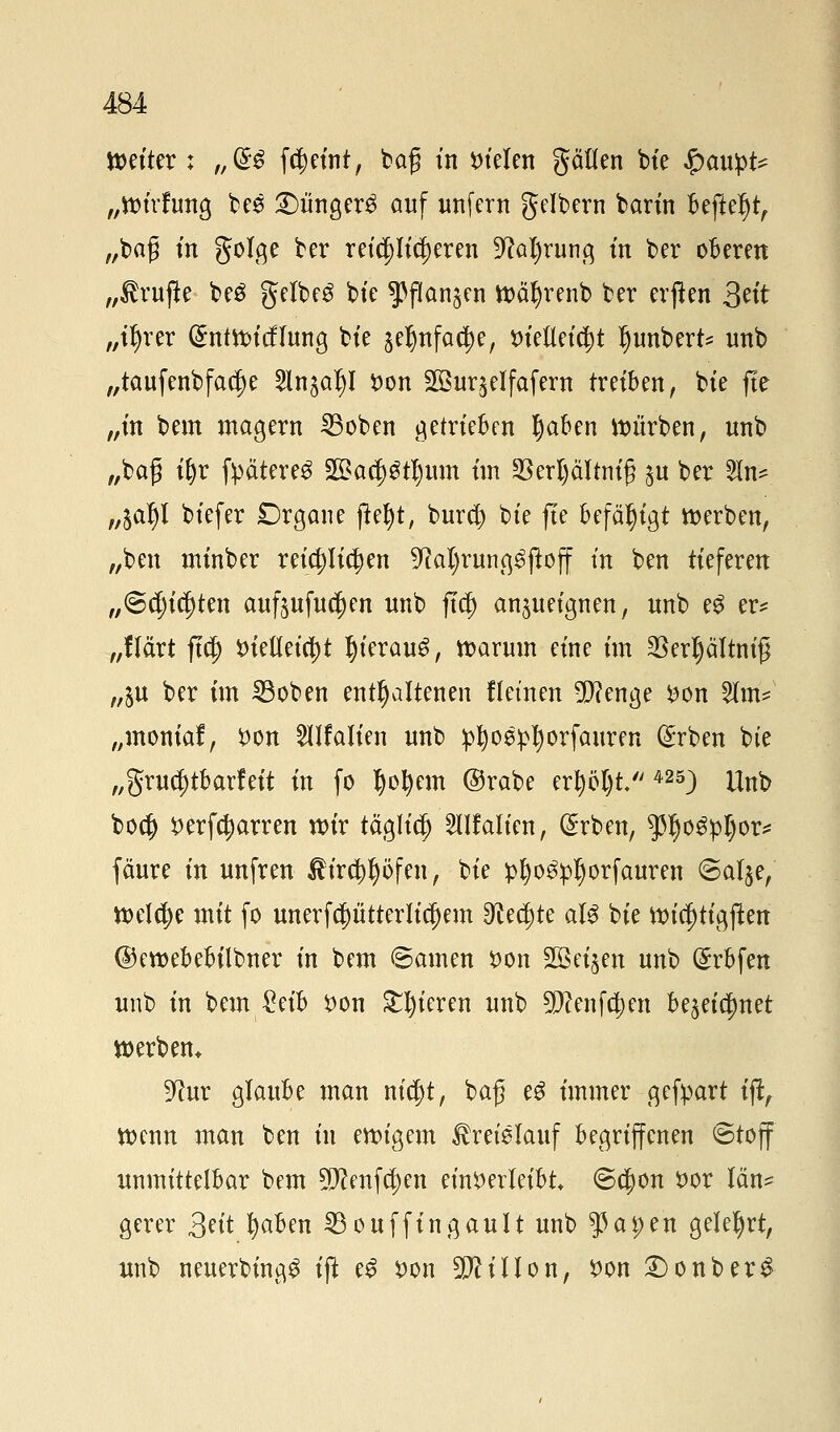 Weiter : „<£$ fd)eint, baß in Stelen gälten bte $anpt* „ttnrfung bes £)ünger3 auf unfern gelbern bann ftefteljtf „baß in golge ber reiflicheren 9?al)rung in ber öfteren „Prüfte be$ getbeö bie ^flan^en tt)ät)renb ber erjten 3«'t „t^rer @ntroicf!ung bie §eljnfact)e, vielleicht Ijunbert* unb „taufenbfacf)e 2ln£ar)I Von 2Bur$eIfafern treiben, bie fte „in bem magern 23oben getrieften haften würben, unb „baß if)r fpätere^ 2£ad)gtr;um im 2SerI)äItntg $u ber 2In* „l<xfy biefer £>rgane fte^t, burct) bie fie befähigt werben, „ben minber reichlichen ^aljrung^jloff in ben tieferen „©ersten auftufucrjen unb ftcf) anzueignen, unb eg er? „Hart ftdg> Vielleicht IjierauS, warum eine im $erl)ältm'ß „ju ber im Sßoben enthaltenen f lernen 5D?enge von 2tm* „momaf, Von Sllfalien unb pfyoeipljorfauren (£rben bte „gruct)tbarfeit in fo Ijofyem ©rabe ertyoT)t. 425) Unb boc^ verharren wir täglich ^Halten, (£rben, $r)o$pl)or* fäure in unfren tird)l)öfen, bie £t)o£:pljorfauren @atje, welche mit fo unerfcptterlictjem 3i?ä)te aU bie wict)tigflen ©ewebebilbner in bem ©amen von Soeben unb (£rbfen unb in bem £eift von gieren unb ^enfc^en bezeichnet werben* 9tur glaufte man ntcfjt, baß e$ immer gefpart iff, wenn man ben in ewigem Jhetelauf ftegriffenen «Stoff unmittelbar bem ^enfcfjen einverleibt <8cj)on vor lan* gerer Seit fyaben SBouffingauIt unb $ai;en gelehrt, unb neuerbing^ tfi e£ von 9ftUIon, von £)onber&