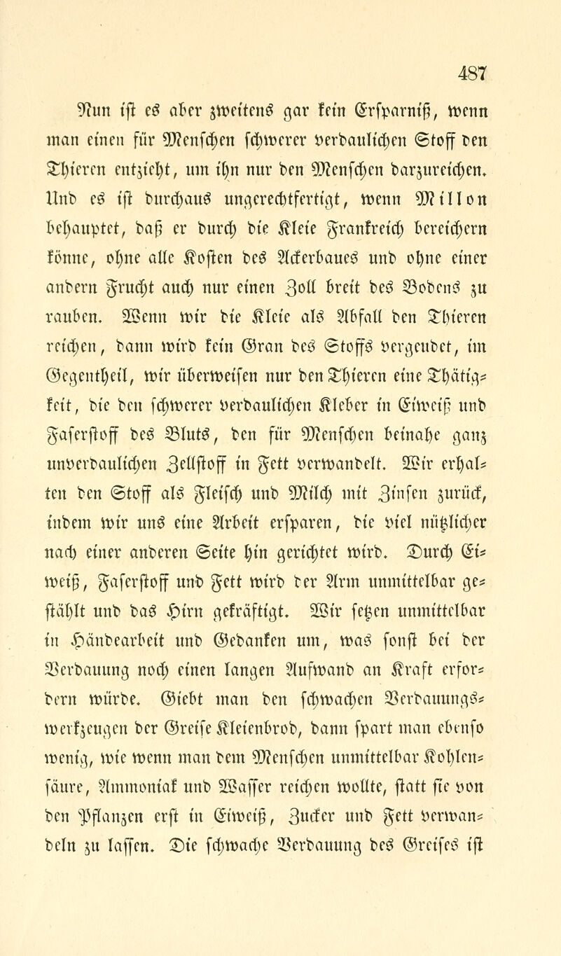 Tum tfi e£ aber pettenS gar fem ßrfparnij?, tt>enn man einen für 9D?enfd)ett fd;u>erer $>erbaulid)en ©tojf fcen gieren ent$ict)t, um it)n nur ben 9)cenfd)en bar^umc^en. Unb e$ ijt burdjauS ungerechtfertigt, toenn 5)?tIIOtt Behauptet, baß er burd) bie ^lete granfreid) Bereichern fönne, ol)ne alle Soften be3 2lderbaue$ unb ofyne einer anbern grucf)t au$ nur einen 3ott breit be$ 33obcn3 $tt rauben. 2§enn mir bie £leie aU Abfall ben gieren reichen, bann itu'rb fein ©ran bc3 ©top ttergeubet, im ©egentfyeil, mir überreifen nur ben gieren eine fettig* feit, bie ben fdjmerer üerbaulidjen Kleber in (£ttt?et§ unb gaferftoff be6 23Iut3, ben für 9Dtafd)en beinahe gan$ untterbaulidjen 3^jloff in fytt t>ertt>anbelt. 2£ir erljaf* ten ben ©toff aI3 gleifcf) unb 9!Jcildj mit 3»nf^n jurücf, inbem nur un6 eine Arbeit erfparen, bie m'el nüpdjer naa^ einer anberen <SHtc l)in gerichtet tt>trb* £)uxü) du meig, gaferjtoff unb ffitt mirb ber 2lrm unmittelbar ge* ftät)It unb bag £irn gefräftigt 2öir fe£en unmittelbar in £>änbearbeit unb ©ebanfen um, ma3 fonjt hei ber ©erbauung nod) einen langen 2Iufmanb an $raft erfor* bern würbe. ®kht man ben fd)mad)en SSerbauung^? umf^cugen ber ©reife $Ieienbrob, bann fpart man ebenfo menig, mie menn man bem $?enfd)en unmittelbar JM)Ien* fäure, ?lmmom'af unb Gaffer reiben motlte, flatt fte »on ben ^flan^en erft in Qnmeig, 3ucfer unb gett *>erman* beln ju Taften. £)te fd)mad;e ^erbauung be3 ©reifet ift