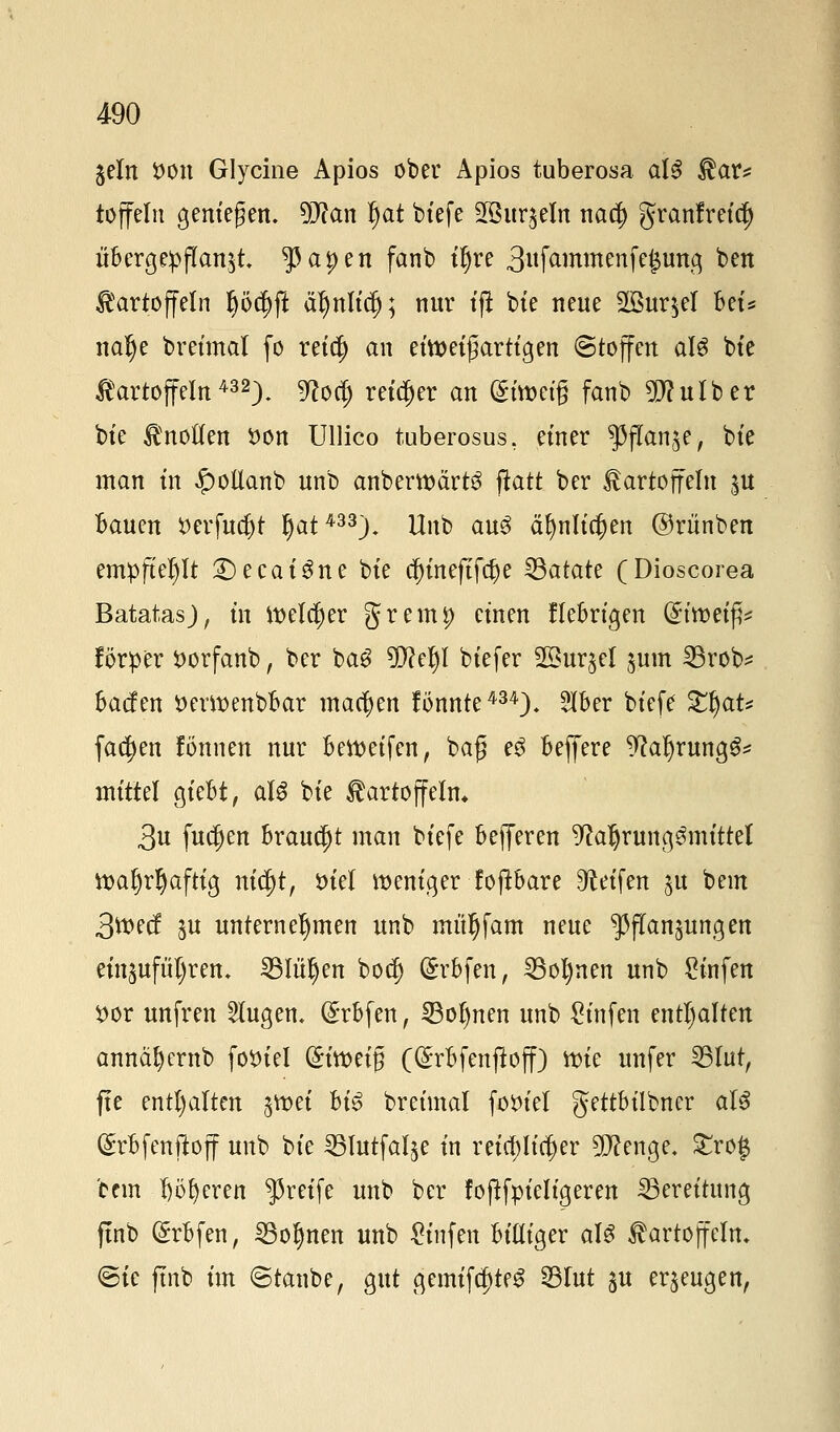 jeln *>on Glycine Apios ober Apios tuberosa aU Kar* toffeln geniegen. 9J?an l)at biefe 2Bur$eln na<§ granfreid) übergemannt $apen fanb tl)re 3wftmmenfej$tmq ben Kartoffeln Ijödjft aljuliclj; nur tfi bte neue 2Bur$el Bei* nalje breimal fo reidj an ettt>etfartigen Stoffen alg bte Kartoffeln432). 9?odj reifer an (gtwctg fanb Sftfulber bte Knollen t>on Ullico tuberosus, einer ^flan^e, bte man tn £otlanb unb anbemärtS ftatt ber Kartoffeln $u Bauen tferfueljt fjat433). Unb au3 äfflltdjen ©rünben empfiehlt £>ecat'3ne bte $tnejtfa)e Batate (Dioscorea Batatasj, tn melier grem|> einen fiebrigen (Jtwetfc förper $orfanb, ber ba$ 99?el)l biefer 2öur§el $um 23rob* bacfen öemenbbar machen fönnte434), 2lBer btefe %$aU fachen fönnen nur Beweifen, baf e£ Beffere ^a^rung^ mittel gieBt, als bte Kartoffeln* 3u fudjen Brauet man btefe Befferen Nahrungsmittel ttaljrljaftig nityt, tuel weniger f oftbare Reifen ^u beut 3^>ecf $u unternehmen unb mit^fam neue Pflanzungen ein^ufüljrem 25Iüljett bodj (£rBfen, 23oJ)nen unb £iufen #or unfren klugen« (£rbfen, SBofjnen unb St'nfen enthalten annäfyernb fotvtel &imi$ C^rBfenjloff) it>te unfer 231ut, fte enthalten jn>et Bis breimal fotnel gettbilbner als (£rBfenftoff uitb bte SBlutfal^e in reichlicher 9D?enge. £ro$ ccm 6ö|erett greife unb ber foftfpieligeren Bereitung ftnb (ErBfen, 23ol)nen unb Stnfen Billiger als Kartoffeln, <5ic ftnb im ©tanbe, gut gemifd)teS 23lut $u eräugen,