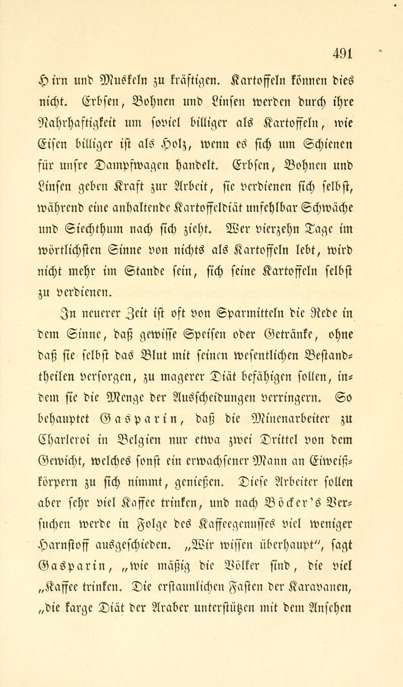 #trtt unb SD?uefeTn ju fräfttgem Kartoffeln fönnen bteö nidjt (Srbfen, 23oI)nen unb £infen werben burd) ifyre fftaljrjjafttgfett um foviel billiger als Kartoffeln, wie @ifen billiger iffc aI3 $olj, wenn e$ ftclj um ©d)ienen für unfre Kampfwagen Rubelt (£rbfen, 23ol)nen unb £mfen geben Kraft jur Arbeit, fte verbtenen ftd) felbjt, Wäfyrenb eine anbaltenbe Kartoffelbiät unfehlbar @ä)n?äa)e unb ©ied)tl)um nad) ffa) jtetyt* 2öer vieren £age im wörtlichen ©inne von nichts als Kartoffeln lebt, Wirb nt'$t meljr tm ©taube fem, fiel) feine Kartoffeln felbft $u verbienen. 3n neuerer 3?it ift oft von ©Barmitteln bie 9^ebe in bem ©tnne, baß gewifje ©peifen ober ©etränfe, oljne bag fte felbft bag IBIut mit feinen wefentlid)en SBejknb* tl)eilen verforgen, ju magerer ^)tät befähigen follen, in* bem fte bie 5D?enge ber 2lu$fd)etbungen verringern* ©o behauptet @ a £ p a r i n, baß bie TOtenarbeiter ju @l)ar!eroi in ^Belgien nur etwa sn>ct drittel von bem @ettn'rf)t, WelcbeS fonft ein erwad)fener ^ann an Griwetfe förpern §u ftd) nimmt, genießen« £)iefe Arbeiter follen aber fetyr Viel Knffee trinfen, unb nad) SBöifer'S 33er* fucfjen werbe in golge be3 KaffeegenuffeS viel weniger ^arnftoff au$gefa)iebem „2öir wiffen überhaupt, fagt ©aSparin, „Wie mäßig bie 23öl!er ftnb, bie Viel „Kaffee trinfen. 25te erflaunlidjen gajten ber Karavanen, „bie farge Qiät ber Araber unterftö$en mit bem 2lnfeljen