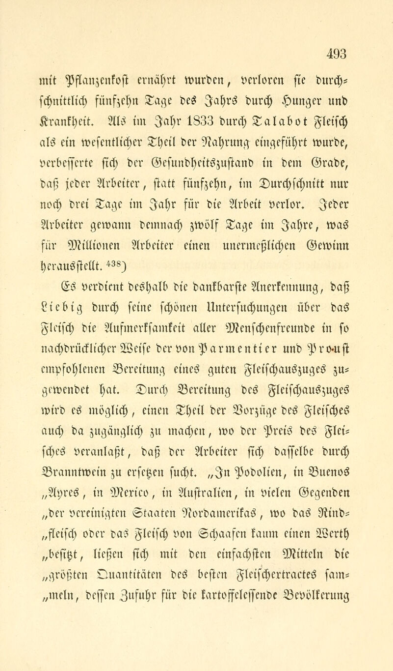 mit ^flanjenfojl ernährt würben, verloren fte burcl)* fc^m'ttltcr) fünf^n £age beS 3aljr3 burdj junger nnb Ärantyett 2113 im 3al)r 1833 burtfj £alabot gfcffcj als ein tfefenth'c^er £i)eil ber 9caf)rung eingeführt würbe, »erbefferte ftet) ber @efunbljeit3$uftanb tn bem @rabe, bag jeber Arbeiter, fiatt fünftel)!!, tm £)urct)f(i)nitt nnr nodlj brei £age im 3al)r für bie Arbeit verlor. Qeber Arbeiter gewarm bemnaej) jwölf £age im 3al)re, wa^ für Millionen Arbeiter einen unermeßlichen (gewinn jerditffiettt438) Q*$ verbient be$l)alb U^ banfbarfte 5lnerfennung, baß £iebig burdj) feine fronen Unterfucljungen über ba£ gleifct) bie 2lufmerffamf eit aller 9J?enfct)enfreunbe in fo nact)brücfltct)er SBetfe ber von$armentier unb $ro«uft empfohlenen Bereitung eine$ guten gleifct)au^uge3 %n* gewenbet I)at. £)ura) Bereitung beS gleifcf)aug$uge3 wirb e£ möglict), änen £t)eil ber $oqüge be£ gleifct)e£ aua) ba jugänglia) ju mact)eu, wo ber $rei3 be3 glei* fct)e3 veranlagt, bat} ber Arbeiter ftet) baffelbe burcl) Branntwein ^u erfef$en fua)t „3n ^ßobolien, in Buenos „Slpreg, in s)J?erico, in s2Iuftralien, in fielen ©egenben „ber vereinigten ©taaten ^orbamertfa3, wo ba3 D^tnb- „fleifct) ober ba3 gleifct) von ©a)aafen laum einen 2ßertlj „befijjt, liegen ftet) mit ben einfachen Mitteln bie „größten Duantitäten be3 bejten gleifct)ertracteS fam* „mein, beffen 3ufu§r für bie fartoffeleffenbc 23e»ölferung