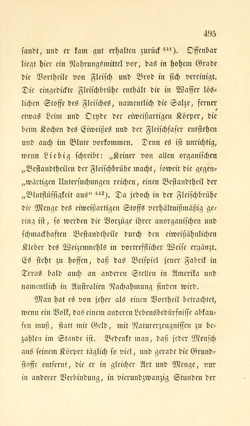 fanbt, unb er tarn gut erhalten juhief441)- Djfenbar ließt Ijier ein 9ial)rung£mittel *>or, baS in §o^eni ©rabe bie §8ortl)etTe öon gleifd) unb 33rob tn ftd) fcer einigt £)te eingebitfte gletfcbbritlje enthält bte tn SSajfer log* Iickn @toffe be6 gleiftfjeä, namentlich bte €>al$e, ferner etwaS ?etm unb Drpbe ber eüt>eifjartigen Körper, bte beim $o$en be3 @itt>efße$ unb ber gleifcfjfafer entfielen unb auef) im Glitte »orfommem £)enn eg tft unrichtig, wenn £iebig fcfjreibt: „deiner *>on aEen organifdjen „ 23 ejlanbtb eilen ber gleifcf)brül)e macfyt, fow>ett bte gegen* „»artigen Unterfucfntngen retten, einen 25efkmbtf)etT ber „33httpfitgfeit auß u2). 2)a jebod) tn ber gleifcf)brülje bte Stenge be3 einzigartigen ©top tterfyältnigmdßig ge* ring tft, fo werben bte SBorjüqe tl)rer anorgantfe^en unb fcf)macfl)aften 33eftanbtl)eile burc^ ben eitteigäljnlicfjen Kleber be3 2$ei$enmel)l3 tn *)ortrefflicf)er SBet'fe ergänzt (£$ ftefyt $u ^offen, baß ba3 SBeifpiel jener gabrtf üt £era3 balb aud; an anberen ©teilen tn 2lmerifa unb namentlidj tn 2luffralien 9?acl)al)mung ftnben ttn'rb. 9}?an tyat eg öon j[el)er als einen SSort^etl betrautet, iüenn etn §8olf, ba3 einem anberen Sebengbeburfniffe abfau- fen muß, ftatt mit ©elb, mit 9fatturer$eugm'ffen $u be* $al)len im.©tanbe tft. 23ebenft man, ba£ jeber s3)ienfa) aus feinem Körper täglicp fo inel, unb gerabe bie @runb* jtojfc entfernt, bie er tn gleicher 2lrt unb ^ftenge, nur tn anberer SBcrbinbung, in tu'erunbswanjia, ©tunben ber