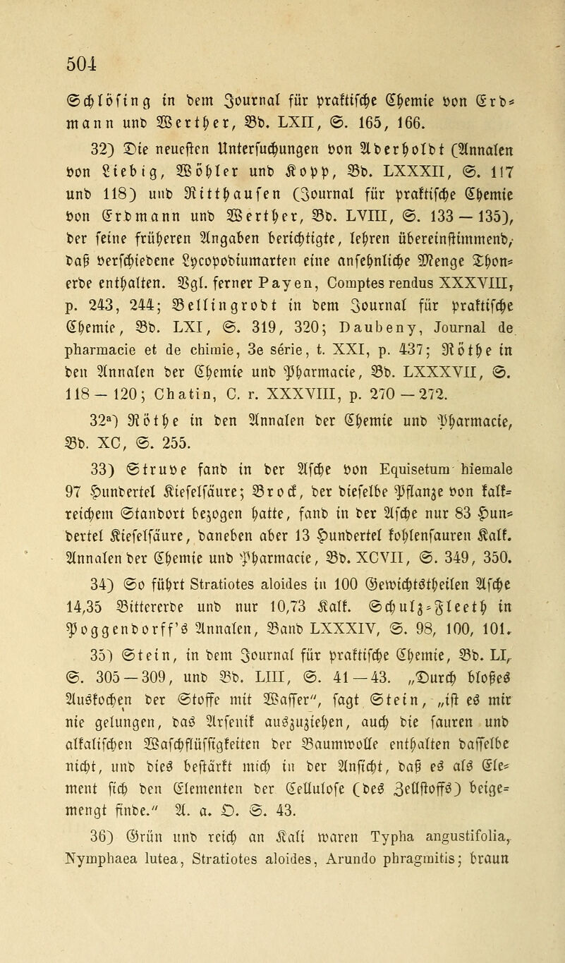 ©cbtöftng tn bem S^urnal für prafttftye Hernie i>on (5rb* mann unb Server, 55b. LXII, ©. 165, 166. 32) £)te neueren Unterredungen Don Sibertyofbt (3tnnaten öon Sieb ig, 2B6l)ter unb $opp, 55b. LXXXII, ©. 117 unb 118) unb 9titt\)aufen (Journal für praftiföe Hernie »on £rbmann unb Berget, 53b. LVIII, ©. 133-135), ber feine früheren Angaben berichtigte, teuren übereinfttmmenb,- bafj fcerfcfriebene Spcopobiumarten eine anfe&nlid)e Sftenge £f)on* erbe enthalten. SSgt ferner Pay en, Cornptes rendus XXXV1IIT p. 243, 244; 55eiltngrobt in bem 3ournat für praftifäe Hernie, 35b. LXI, @. 319, 320; Daubeny, Journal de. pharmacie et de chiraie, 3e serie, t. XXI, p. 437; 9?öt|)e in ben Stnnaten ber Hernie unb ^armacte, 55b. LXXXVII, 8. 118- 120; Chatin, C. r. XXXVIII, p. 270-272. 32a) Sl'ötfye in ben 2lnnaten ber Hernie unb P^armacte, 55b. XC, @. 255. 33) ©trutte fanb in ber 2lfd)e i>on Equisetum hiemale 97 fntnbertel $iefelfäure; 55rocf, ber biefetbe $flan3e oon fall» reifem ©tanbort belogen fyatte, fanb in ber 2lf#e nur 83 £un* beriet ^tefeifäure, baneben aber 13 £unbertet fo&lenfauren $atf. Slnnatenber Hernie unb ^armacte, 55b.XCVII, ©. 349, 350. 34) ©o fü&rt Stratiotes aloides in 100 ®ett>icbtötf)ei(en 2lfa)e 14,35 55ittererbe unb nur 10,73 £atf. ©d;ula^teet|) in ^oggenborff'ö Slnnaten, 55anb LXXXIV, ©. 98, 100, 101. 35) ©tein, in bem 3ournat für praftifc&e kernte, 55b. LI,. ©. 305-309, unb 55b. Uli, ©. 41 — 43. „£)ur# blofeS 2lu8fo#en ber ©toffe mit 2Baffer, fagt ©tein, „ift e$ mir nie gelungen, baö Slrfeni! au$$u$ie$en, auefy bie fauren unb atfatifäjen 2Bafa)fIüfftgfeiten ber 55aumtt>otIe enthalten baffetbe m#t, unb bieS bewarft mtcb in ber 2lnftcf)t, ba£ eS aU ®te* tnent ftcfc ben Elementen ber (Eetlutofe (beS 3eöftop) beige= mengt ftnbe. 2t. a. £). ©. 43. 36) ®rün unb reta) an Äati waren Typha angustifolia,. Nymphaea lutea, Stratiotes aloides, Arundo phragmitis; braun