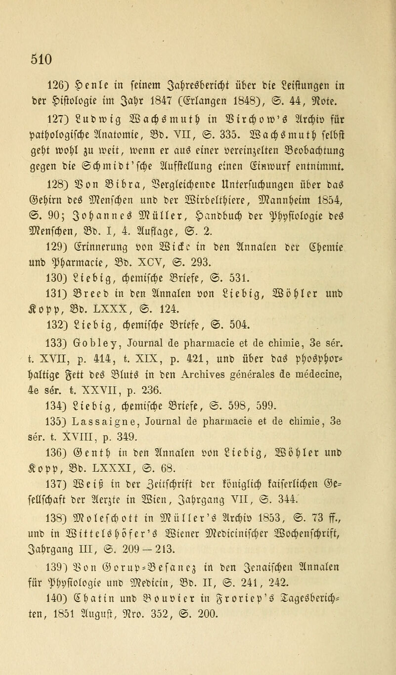 126) f>ente in feinem 3a$re8bert#t über bie Seiflungen in ber f)ifioI09ie im $<$t 1847 ((Mangen 1848), ©. 44, 9<cote. 127) Subroig Ba#gmut£ in Sircboro'g 2lr#t» für pat^otogifcbe Stnatomte, 55b. VII, ©. 335. 3Ba#$mut$ felbfi ge&t tt>ot;t ju weit, wenn er anö einer »ereinjeften Beobachtung gegen bie @$mibt'f$e 2(ufjMung einen (Sinrourf entnimmt 128) 5Son Bibra, 23ergfeicbent>e Unierfua)ungen über baS ©e^irn beS 5tfenf#en unb ber Sirbett^iere, Sttannbeim 1854, ©. 90; 3o&anne$ SÄüUer, §>anbbucb ber ^pfiofogie beS SWenfcfcen, 55b. I, 4, Auflage, @. 2. 129) Erinnerung son Sicfe in ben Annetten ber Hernie unb ^armacie, 25b. XCV, ©. 293. 130) Siebig, $emifd>e «riefe, ©. 531. 131) Breeb in ben Annetten öon Sieb ig, Bö^Ur- unb Äüpp, Bb. LXXX, ©. 124. 132) Sieb ig, c$emiftt)e Briefe, ©. 504. 133) Grobley, Journal de pharmacie et de chirnie, 3e ser. t. XVII, p. 414, t. XIX, p. 421, unb über ba3 p$o$p$oi> faltige %üt beö Btutö in ben Archives generales de medecine, 4e ser. t. XXVII, p. 236. 134) Siebig, cfcemiföe Briefe, @. 598, 599. 135) Lassaigne, Journal de pharmacie et de chimie, 3e ser. t. XVIII, p. 349. 136) ®ent|) in ben Annetten »on Siebig, Softer unb £opp, Bb. LXXXI, ©. 68. 137) Beif in ber 3eitf$rift ber föntgttc$ faifertieben ®e= feüföaft ber Steqte in Sien, 3^gang VII, @. 344. 138) Sttotefcbott in ÜÄüIIcr'ö Slrcbiü 1853, ©. 73 ff., unb in SitteB (;öfer13 Biener 5DZebictnifc|er 2Bo$enfa)rtft, Sa^rgang HI, ©. 209-213. 139) 35on ©orut^Befanej in ben 3enatf$en 5lnnaten für f^jtolögie unb 9#ebtcin, Bb. II, @. 241, 242. 140) (£bettin unb Bouüier in groriep'ö £age3beric^ ten, 1851 2lugu{t, Wxo. 352, @. 200.