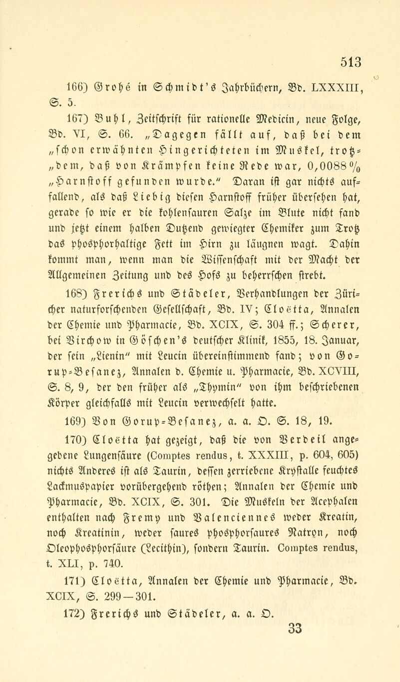 166) © roT; e in ©cbmtbt'ö 3af;rbücbern, 23b. LXXXIII, ©. 5. 167) ©uH, 3ettf#rift für rationelle Sflebicin, neue gotge, 15b. VI, ©. 66. „dagegen fällt auf, baf bti bem „fä;on erwähnten Eingerichteten im 3J?u$feI, tro§* „bem, bat* *>on Krämpfen leine Sftebe roar, 0,0088% „f)arnftoff gefunben rourbe. £)aran ift gar m#t$ auf* faflenb, aTS ba§ Sieb ig biefen £arnftoff früher überfein $at, gerabe fo roie er bie fo^Ienfauren ©at^e im Stute ni$t fanb unb je$t einem falben £)u£enb gewiegter S&emifer jum £ro| ba$ pbo3pf>or|>attige %üt im £>irn 31t täugnen roagt. £5a$tn fommt man, roenn man bie 5ßtf[enftt)aft mit ber yftatyt ber Hitgemeinen 3?itung unb beS £of£ ju bet)errfä)en ftrebt. 168) grertcM unb ©t ab et er, 5Ser^anbtungen ber 3üri= cfyer naturforfa)enben ©efeflföaft, 55b. IV; (Elo etta, 5tnnaten ber Hernie unb Parmacte, 53b. XCIX, ©. 304 ff.; ©aperer, bei 5§ira)oro in ® öfc&en1* beutfa)er ßltmf, 1855, 18. 3anuar, ber fein „Sientn mit Seucin übereinftimmenb fanb; r>on ®o = rup*53efanes, Innaten b. Cremte u. ^armacie, 53b. XCVIII, @. 8, 9, ber ben früher aU „%tymin oon ttym befa;riebenen Körper gleichfalls mit Seucin t>erroea)fett ^atte. 169) 53on ©orup = 53efane$, a. a. £). ©. 18, 19. 170) (Sloetta $at gezeigt, baf bie tton Serbeit ange* gebene Sungenfäure (Comptes rendus, t. XXXIII, p. 604, 605) nichts HnbereS ift als £aurin, beffen verriebene Är^afle feuchtes SactmuSpapter t>orüberget;enb rotten; taafen ber Hernie unb Parmacie, 33b. XCIX, ©. 301. 'Die SWuSfeln ber 2lcepf>aten enthalten naa) §rem^ unb SBafenctenneS roeber Äreattn, noa) Creatinin, roeber faureS pfyoSpfyorfaureS Patron, noa) £)leopt)oSpt)orfciure (Secitjrin), fonbern £aurtn. Comptes rendus, t. XLI, p. 740. 171) (Hoetta, Slnnaten ber Hernie unb ^Ijarmacie, 53b. XCIX, ©. 299-301. 172) greria)S unb ©täbeler, a. a. £>. 33