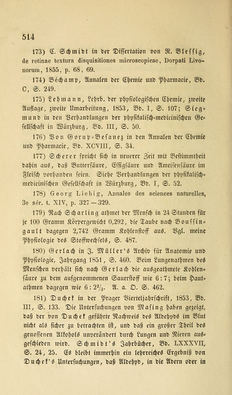 173) (£. ©#mibt in ber Differtation bon 9?. 33 X e ff ig, de retinae textura disquisitiones microscopicae, Dorpati Livo- norum, 1855, p. 68, 69. 174) 33ea)amb, Staaten ber Hernie unb f^armacte, 33b. C, ©. 249. 175) Seemann, ?cl;rb. ber b^ftofogiften kernte, jroette Auflage, ^mit? Umarbeitung, 1853, 33b. I, ©. 107; ©feg* munb in ben 3$erl)anbtungen ber bt;9ftMif$*mebicinifa)en ®e= fetfföaf* in Bür^burg, ©fc>. III, ©. 50. 176) 33on ©orub = 3Sefaneä in ben 9lnnalen ber Hernie unb sp&armacte, 35b. XCVIII, ©. 34. 177) ©euerer fpriajt fta) in neuerer 3^it mit 33eftimmtf)eit bafnn auö, bafi 33utterfäure, Sffigfäure unb Stmetfenfdure im %Uifä oorf;anben feien, ©iel;e 33er|)anbtungen ber bJn;fifalifd?= mebicinifd)en ®efeÜTa)aft in SBärgburg, 33b. I, ©. 52. 178) Georg Liebig, Annales des sciences naturelles, 3e ser. t. XIV, p. 327 — 329. 179) ^ao) ©Darling ahntet ber Sftenfa) in 24 ©tunben für je 100 ©ramm Äorpergenndjt 0,292, bie £aube naa) 33ouffin= gauft bagegen 2,742 ©ramm $oftfenf?off au3. 2$gL meine Ppfiologie be$ ©tofftt>ett)feB, ©. 487. 180) ©erlahm 3- Mütter13 Strc&to für Anatomie unb ^i;fiologie, 3«^rgang 1851, ©. 460. Seim ^ungenannten be$ 2ftenfa)en behalt ft$ naa) ®eria$ bie auögeat^mete $oftfen= fäure ju bem aufgenommenen ©auerftoff roie 6:7; beim £>aut= ahnten bagegen roie 6: 22/3. 21. a. Ö. ©. 462. 181) £)u$e! in ber fraget ^terteija£rfcfmft, 1853, 33b. III, ©. 133. £>ie Unterredungen oon Sftafing tyaben gezeigt, baß ber bon £>uci)ef geführte üRadjroeiä beS Silbe^bö im 33tut nid)t aB fielet gu betrauten ift, unb bafj ein großer S^etl beä genoffenen %iU$oU unoeränbert burö) Sungen unb Vieren au$* gerieben roirb. ©c&mibt'S 3atjrbüc$er, 33b. LXXXVn, ©. 24, 25. (SS bleibt immerhin ein lehrreiches Srgebnif bon £)udjef S Unterredungen, ba£ SHbe^b, in bie Stbern ober in