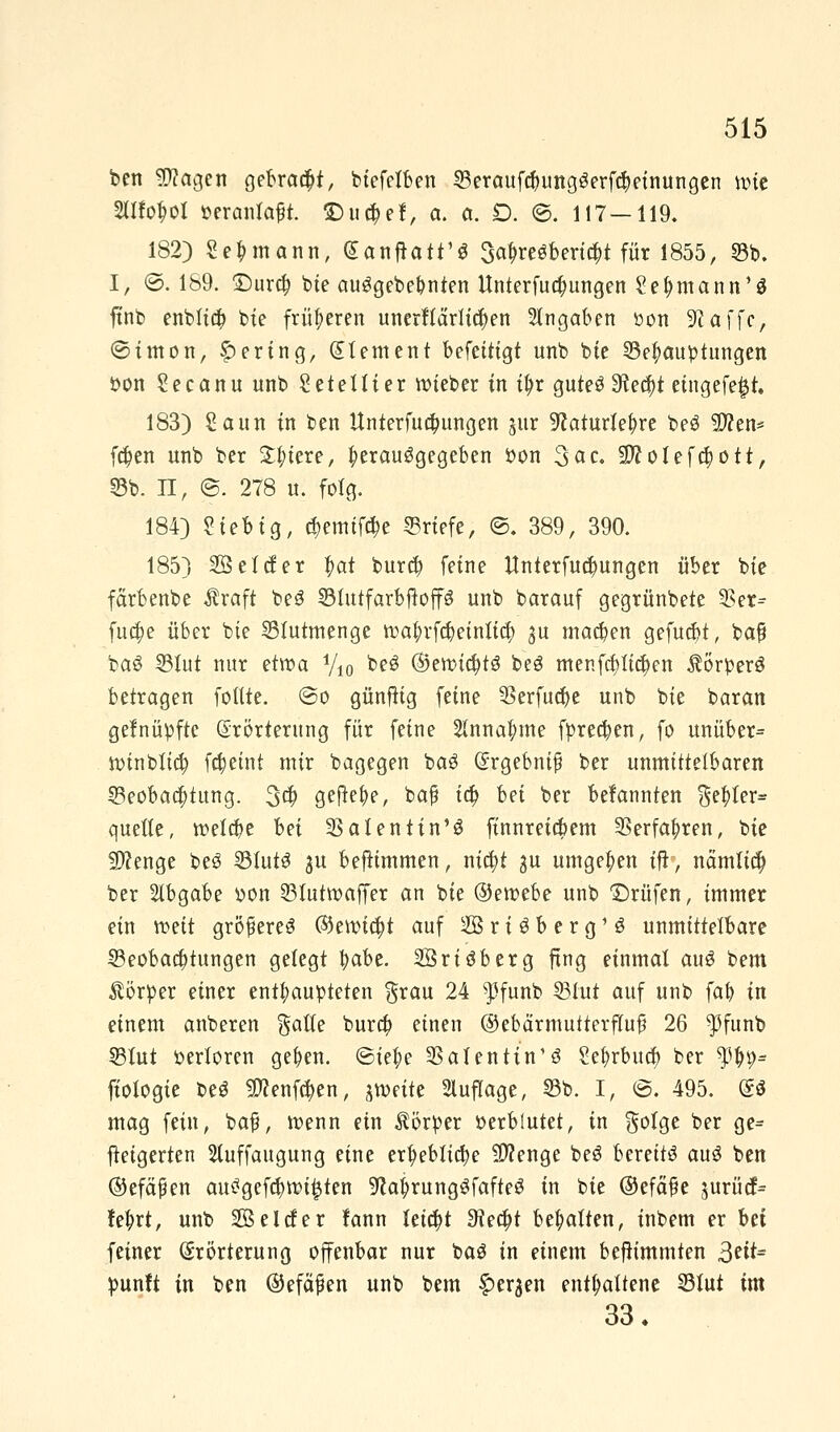 ben $?agen gebraut, biefetben 33eraufd)ungSerf$einungen ttnc 2Ufo$ol veranlaßt. ©u$ef, a. ct. D. ©. 117—119. 182) Seemann, GanfTatt'S 3a$re«fcerft|i für 1855, 53b. I, ©. 189. £)ur$ bie auggebe&nien Unterfua)ungen Sefymann'S ftnb enblia) bte früheren unerfictrficfyen Angaben »on Sßaffc, ©imon, gering, Element befeitigt unb bte Behauptungen von Secanu unb Geteilter lieber in tyr guteö !Rec^t etngefe^t, 183) Saun in ben Unterfua)ungen jur ^aturte^re beö $?en* fa)en unb ber Spiere, herausgegeben Von 3ac. SWolefctyott, 53b. II, @. 278 u. folg. 184) Siebig, c$emtföe ©riefe, @. 389, 390. 185) SSelcfer |>at bur$ feine ttnterfuct)ungen über bie färbenbe Äraft beS BlutfarbfioffS unb barauf gegrünbete 35er- fucf)e über bte Blutmenge tt>afyrfd)einlia) ju machen gefugt, baf ba£ Blut nur etwa y10 beS ®enn#t8 beS menfcf)tia)en Körpers betragen fottte. @o günftig feine 5Serfua)e unb bie baran gefnüpfte Erörterung für feine 2lnna|>me fprea)en, fo unüber= ivinblid? fc&etnt mir bagegen baS Ergebnis ber unmittelbaren Beobad;tung. 3$ gefte^e, baß ia) hei ber befannten %$Ux* quelle, tr-efcbe bei Valentin13 ftnnreiapem 3Serfa|>ren, bie SWenge beS Bluts ju beflimmen, nid)t ^u umgeben ijt', näm(ia) ber Abgabe von Btuttvaffer an bie ©etvebe unb ©rufen, immer ein weit größeres ©eivtcfjt auf 2öri3berg'S unmittelbare Beobaa)tungen gelegt fyabe. SBriöberg fing einmal auS bem Körper einer enthaupteten $rau 24 $funb Blut auf unb fafy in einem anberen $atte bura) einen ©ebärmuiterfluß 26 $funb Blut verloren gelten. ©te$e Valentin1 ö Sefyrbucfy ber $$9= ftotogie beS $?enfe$en, jtveite Auflage, Bb. I, @. 495. (So mag fein, baß, wenn ein Körper verblutet, in ftolge ber ge- ftetgerten 2luffaugung eine erfyebficfye Stenge beö bereits aus ben ©efäßen ausgefeilten 9?a$rungSfafteS in bie ©efäße ^urücf- fetyrt, unb Seider lann leicht £Kea)t behalten, inbem er bei feiner Erörterung offenbar nur baS in einem beftimmten 3?^ punft in ben ©efäßen unb bem £er$en enthaltene Blut im 33.