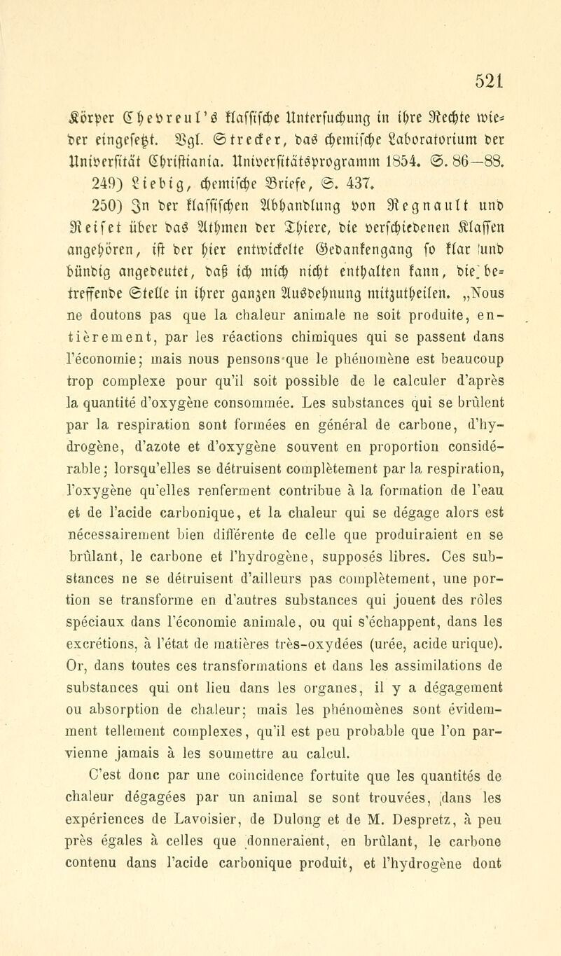 Körper (n;ebreut'3 ftaffffcfye Unterfu^unö in tl)re Sterte wie* ber eingefejjt. 23gt. ©trecfer, ba£ #emtf#e Moratorium ber ttniberfttä't (S&rifttanta. Unioerfttätsprogramm 1854. @. 86—88. 249) Sieb ig, #emtfc$e ©riefe, ©. 437. 250) 3n ^r fTaffifd;en 2tbfyanbtung bon Stegnautt unb Greifet über ba$ 2üfymen ber Spiere, bie oerfcfyiebenen Älaffen angeboren, ijt ber |>ter entwicfette ©ebanfengang fo flar !unb bünbig angebeutet, ba§ ia) mi$ nia)t enthalten fann, bte]be= treffenbe ©teile in tfyrer ganzen 2üi3betmung mitzureiten. „Nous ne doutons pas que la chaleur animale ne soit produite, en- tierenient, par les reactions chimiques qui se passent dans l'economie; inais nous pensons-que le phenomene est beaucoup trop complexe pour qu'il soit possible de le calculer d'apres la quantite d'oxygene consommee. Les substances qui se brülent par la respiration sont formees en general de carbone, d'hy- drogene, d'azote et d'oxygene souvent en proportion conside- rable; lorsqu'elles se detruisent completement par la respiration, l'oxygene qu'elles renferment contribue ä la formation de l'eau et de l'acide carbonique, et la chaleur qui se degage alors est necessairement Wen differente de celle que produiraient en se brülant, le carbone et l'hydrogene, supposes libres. Ces sub- stances ne se detruisent d'ailleurs pas completement, une por- tion se transforme en d'autres substances qui jouent des röles speciaux dans l'economie animale, ou qui s'echappent, dans les excretions, ä l'etat de matieres tres-oxydees (uree, acide urique). Or, dans toutes ces transformations et dans les assimilations de substances qui ont lieu dans les organes, il y a degagement ou absorption de chaleur; mais les phenomenes sont evidem- ment tellement complexes, qu'il est peu probable que l'on par- vienne jamais ä les souinettre au calcul. C'est donc par une coincidence fortuite que les quantites de chaleur degagees par un animal se sont trouvees, ,dans les experiences de Lavoisier, de Dulong et de M. Despretz, ä peu pres egales ä celles que donneraient, en brülant, le carbone contenu dans l'acide carbonique produit, et l'hydrogene dont
