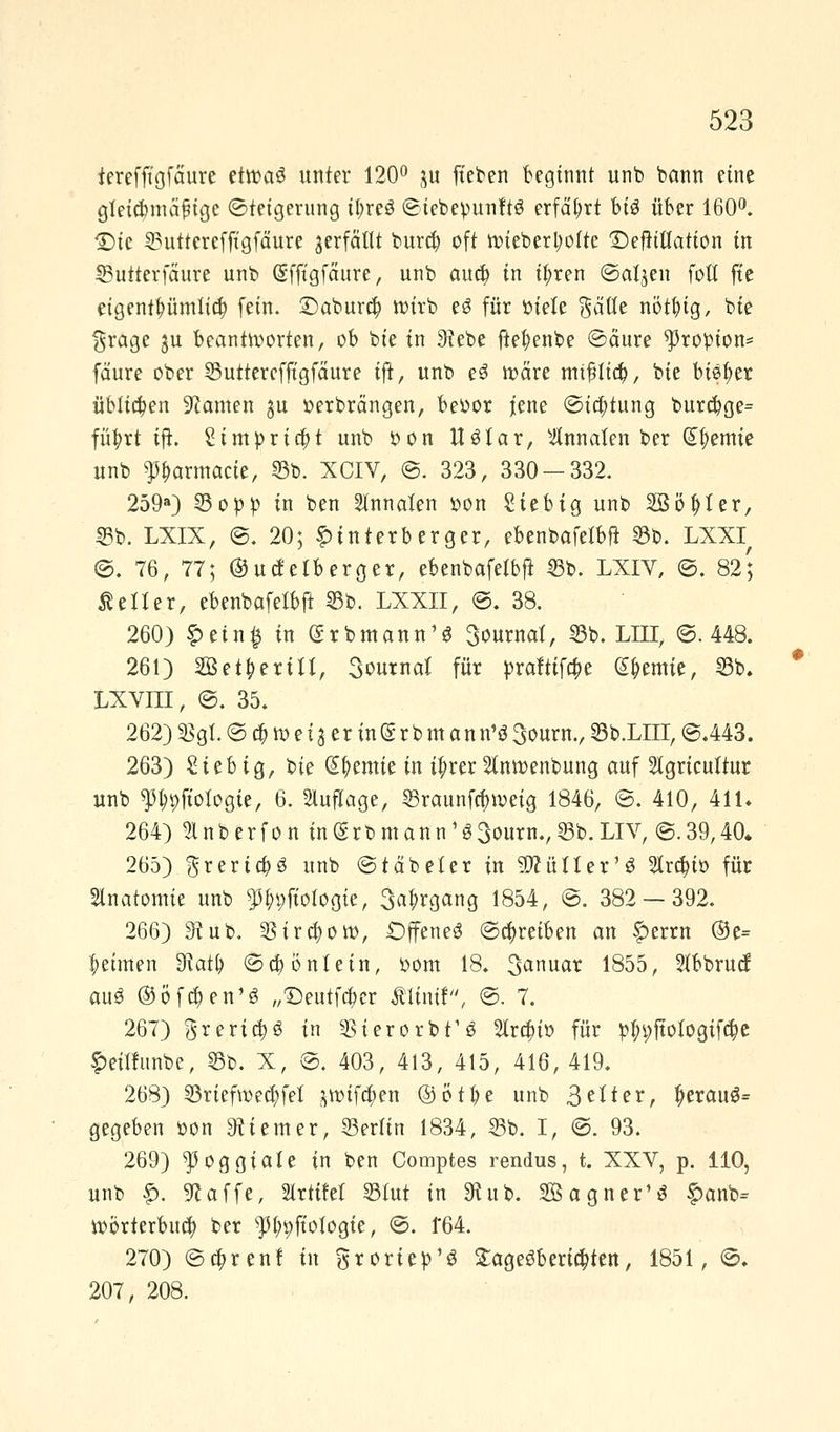 ierefft'gfäure etroaö unter 120° ju fteben beginnt unb bann eine gletdmtäfige ©teigerung tyreS ©iebepunftö erfährt bi$ über 160°. <Dte 53utterefftgfäure verfällt bura) oft roiebertyolte £)eftittation in SButterfaure unb (Sfftgfäure, unb aud) in if;ren ©aljen foE fte eigentümlich fein. £)abur$ wirb e3 für ruele Säue nötfyig, bie $rage ju beantworten, ob bie in 9?ebe ftefyenbe ©äure ^ropion* fäure ober 55uttercfftgfäure ijt, unb e3 wäre miflia), bie bisher üblichen tarnen gu oerbrängen, beoor jene ©ia)tung burcf)ge= füfyrt ifh Simpridjt unb oon tUfar, silnnaten ber Hernie unb Parmacie, 53b. XCIV, ©. 323, 330 — 332. 259a) 55opp in ben Stnnaten oon Siebig unb SBöfcter, 55b. LXIX, ©. 20; £ tnterb erger, ebenbafetbft 55b. LXXIr ©. 76, 77; ©uefetberger, ebenbafetbjt 55b. LXIV, ©. 82; fetter, ebenbafelbft 55b. LXXII, ©. 38. 260) £ein£ in (Srbmann'$ 3ournat, 55b. LITT, ©.448. 261) 2Bet&erm, 3outnat für praftifa)e Hernie, 55b, LXVni, ©. 35. 262) 35gl. © <$.» e i 3 c r in ® r b m.an n'S 3ourn., 55b.LIII, ©.443. 263) Sieb ig, bie kernte in i^rer Inroenbung auf Stgricuttur unb ^pfiotogie, 6. Auflage, ^raunfefnveig 1846, ©. 410, 411* 264) 9lnberfon in<grbmann^3ourn.,$b.LIV, ©.39,40. 265) grerta)3 unb ©täbeter in ^üfter^ 2(ra)io für Sinatomie unb 3%fiotogie, 3a£rgang 1854, ©. 382 — 392. 266) 9Hnb. $ira)oro, Offene^ ©abreiben an f>errn ®e= Reimen 3tat& ©$b'ntetn, oom 18. 3<*nuar 1855, Stbbrucf au3 ®öfa)en1ö „£)eutfa)cr minit, ©. 7. 267) greric|3 in SterorbfS 2Ira)io für p|n;ftofogifa)e ^eüfnnbe, 55b. X, ©. 403, 413, 415, 416, 419. 268) 55riefn>ett)fet ^wifajen ®ötl)e unb 3etter, t)erau$= gegeben oon Ziemer, 53erfin 1834, 53b. I, ©. 93. 269) ^oggiate in ben Comptes rendus, t. XXV, p. 110, unb £. 91 äffe, Prüfet 55tut in 3htb. Sagner'3 £anb= Wörterbuch ber $(;9Jt'otogie, ©. 164. 270) ©tt)renl in ^roriep'ö £age£bersten, 1851, ©. 207, 208.