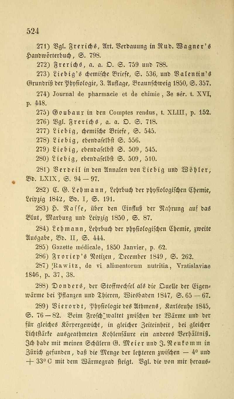 271) Sgl. greri^ö, Slrt. Erbauung in 3tub. 2Bagner'S £>anbtt>örterbu#, ©. 798. 272) $rm#S, a. a. D. ©. 759 unb 788. 273) Siebig'S #emif($e Briefe, ©. 536, unb Satentin'S ©runbrif? ber ^pftologie, 3. Auflage, 23raunf$roetg 1850, ©. 357. 274) Journal de pharmacie et de ctiimie , 3e ser. t. XVI, p. 448. 275) ©oubaur in ben Comptes rendus, t. XLIII, p. 152. 276) Sgl. grertcM, «• «. D. @. 718. 277) Sieb ig, $emif$e Briefe, ©. 545. 278) Sieb ig, ebenbafelbft ©. 556. 279) Sieb ig, ebenbafetbft ©. 509, 545. 280) Siebig, ebenbafetbfi ©. 509, 510. 281) Serbeil in ben Annetten tton Siebig unb Söller, S5b. LXIX, ©. 94-97. 282) (£. ©. Seemann, Se^rbucf) ber p$jpjtofogtf#en Hernie, Seidig 1842, 23b. I, ©. 191. 283) £. «Raffe, über ben (Sinflup ber Sprung auf ba^ ©tot, Harburg unb Seidig 1850, ©. 87. 284) Seemann, Se£rbuc§ ber p^fiologifctyen Hernie, ^titt togabe, 23b. II, ©. 444. 285) Gazette medicale, 1850 Janvier, p. 62. 286) Sroriep'3 ^ott^en, £)ecember 1849, ©. 262. 287) [Rawitz, de vi aliiuentorum nutritia, Vratislaviae 1846, p. 37, 38. 288) £)onberS, ber ©toffwec^fer aU bie Duette ber ©igen* wärme bü ^flan^en unb gieren, Sieöbaben 1847, ©.65 —67. 289) Sierorbt, ^fiobgiebe$ Wmenö, Karlsruhe 1845, ©. 76 — 82. 33etm $rof($ltt>aftet j^if^en ber 2öärme unb ber für gleiches Körpergewicht, in gleicher Stittixifytit, bti gleicher Sic|>tfiärfe ausgeatmeten Äotytenfäure ein anbereö Ser^attnijü. 3$ Hbe mit meinen ©Gütern ®. 9ft e i e r unb 3.9t e u! o m m in 3üricb gefunben, baß bie Stenge ber festeren groifapen — 4° unb + 33° C mit bem Särmegrab fteigt. Sgl. bie oon mir tyerauS*