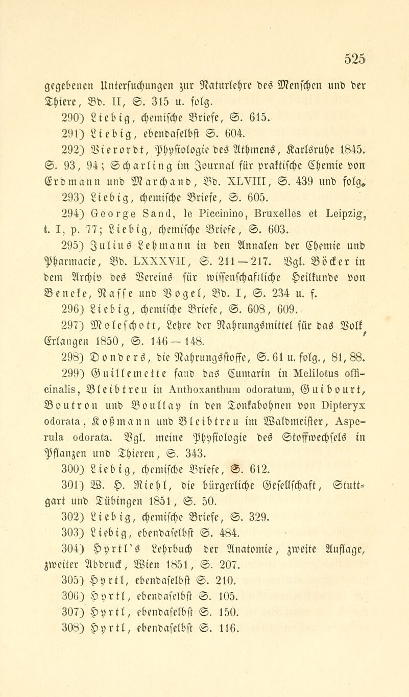 gegebenen llnterfucfmngen jur ^aturtefyre be3 S^enfc^en unb ber Spiere, 33b. II, ©. 315 u. folg. 290) Stetig, ä)emifä)e Briefe, ©. 615. 291) Sieb ig, ebenbafelbft ©. 604. 292) Sierorb.t, ^pftotogie be$ 2lt&men$, Äartöru^c 1845. ©. 93, 94; ©Darling im 3ournal für prafttftt)e kernte bon @rbmann unb $?ara)anb, 25b. XLVIII, @. 439 nnb folg,, 293) Sieb ig, tt)emtftt)e Briefe, ©. 605. 294) George Sand, le Piccinino, Bruxelles et Leipzig, t. I, p. 77; Siebig, $emifo)e Briefe, ©. 603. 295) 3uliu$ Seemann in ben Innaten ber Hernie unb Parmacte, 55b. LXXXVII, ©. 211 — 217. Sgl. 55 öd er in bem 2tra;io beS SereinS für tt)iffenfa)afttia)e §>eithtnbe bon 25enefe, «Raffe unb Söget, 55b. I, ©. 234 u. f. 296) Sieb ig, t&emtfc&e Briefe, @. 608, 609. 297) $?otefä)ott, Se|>re ber 9ca£rung3mtttet für baS Soll erlangen 1850, ©. 146—148. 298) ©onberö, bte 9ca$rung$jioffe, @.61u. folg., 81,88. 299) ©uiltemette fanb ba3 dumartn in Melilotus offi- cinalis, 35 leib treu in Anthoxanthuni odoratum, ©uibourt, 35outron unb S5ouUa^ in ben £onfabof)nen bon Dipteryx odorata, Äofjmann unb 55 leib treu im Sßatbmetfter, Aspe- rula odorata. Sgl. meine sp^ftotogte be£ ©toffwe#fel$ in ^ftan^en unb gieren, ©. 343. 300) Siebig, a)emtfd)e Briefe, @. 612. 301) 2B. £. SfUe$t> bie bürgerliche ©efeHföaft, ©tutt= gart unb Tübingen 1851, @. 50. 302) Sieb ig, $emifa)e Briefe, ©. 329. 303) Siebig, ebenbafelbft ©. 484. 304) §>prtr$ Sel;rbucf) ber Anatomie, %wtitt Auflage, ^Weiter Slbbrucf, SSBten 1851, ©. 207. 305) S>9rtl, ebenbafelbft ©. 210. 306) £i>rtt, ebenbafelbft ©. 105. 307) £i)rtl, ebenbafelbft ©. 150. 308) §H;rtt, ebenbafelbft ©. 116.