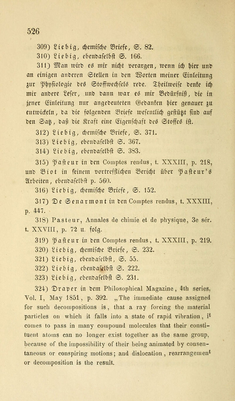 309) Sieb ig, #emif$e Briefe, ©, 82. 310) Siebig, ebenbafelbft ©. 166. 311) SDJan roirb e3 mir nicfyt »erargen, roenn icf) ^ter unb an einigen anberen ©teilen in ben Sorten meiner (Einleitung gur ^pftologie beö ©toffroecfyfelö rebe. S^eilroeife benfe t# mir anbere Sefer, unb Dann war e£ mir ©ebürfnifj, bie in jener Einleitung nur angebeuteten ©ebanfen Jner genauer ju entroicfetn, ba bie fotgenben Briefe roefenttia) geftü^t finb auf ben Sa£, baf bie firaft eine Gngenfct/aft beö ©toffeS tft. 312) Sieb ig, djemiföe ©riefe, @. 371. 313) Sieb ig, ebenbafelbft @. 367. 314) Stebig, ebenbafelbft ©. 3S3. 315) ^afteur in ben Comptes rendus, t. XXXIII, p. 218, unb ©tot in feinem oor trefflichen ©erta)t über ^afteur'S arbeiten, ebenbafelbft p. 560. 316) Sieb ig, cr,emif$e ©riefe, @. 152. 317) 2) e © e n a r m o n t in ben Comptes rendus, t. XXXIII, p. 447. 318) Pasteur, Annales de chimie et de physique, 3e ser. t. XXVIII, p. 72 u. folg. 319) $afteur in ben Comptes rendus, t. XXXIII, p. 219. 320) Sieb ig, c^emifcr-e ©riefe, @. 232. 321) Siebig, ebenbafelbft, @. 55. 322) Siebig, ebenbafelbft @, 222. 323) Sieb ig, ebenbafelbft @. 231. 324) Draper in bem Philosophical Magazine, 4th series, Vol. I, May 1851, p. 392. „The imraediate cause assigned for such decompositions is, that a ray forcing the material particles on which it falls into a State of rapid Vibration , i* comes to pass in many Compound molecules that their consti- tuent atoms can no longer exist together as the sarae group, because of the impossibility of their being animated by consen- taneous or conspiring motions; and dislocation , rearrangemen* or decomposition is the result.