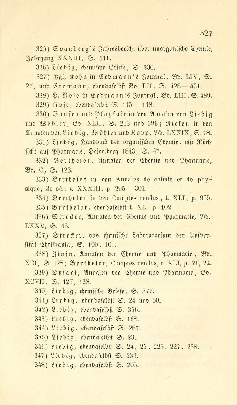 325) ©oanberg'g 3^ve3berid)t über unorganifdje Hernie, 3a&rgang XXXIII, ©. 111. 326) Stetig, a)emifcbe ©riefe, @. 230. 327) 35gt. Äo^n in (grbmattn'.S 3ournat, 35b. LIV, ©. 27, unb <5rbmann, ebenbafelbft 35b. LH, @. 428 — 431. 328) f>. 3\ofe in (SrbmantTö 3ournal, 55b. LIII, ©. 489. 329) 9iofe, ebenbafelbft ©. 115 — 118. 330) 3Sunfen unb ^lapfatr in ben Staaten öon Siebig unb SBBö&ter, 55b. XLII, ©. 262 unb 396; liefen in ben 2tnnatenöonSiebig, 20 ötjter unb Äopp, 55b. LXXIX,©.78. 331) Sieb ig, £anbbud) ber organifa)en Chemie, mit Sftücf* fu$t auf ^tyarmacte, §>eibelberg 1843, ©. 47. 332) 35ertfyeiot, 3Innalen ber Hernie unb ^fyarmacie, 25b. C, ©. 123. 333) 35ertfyeIot in ben Annales de chimie et de phy- sique, 3e ser. t. XXXIII, p. 295-301. 334) 55ertt;efot in ben Comptes rendus, t. XLI, p. 955. 335) 25ertl?etot, ebenbafelbft t. XL, p. 102. 336) ©trecfer, Stnnaten ber (£fyemie unb ^armacte, 55b. LXXV, ©. 46. 337) ©treefer, ba3 a;emifd)e Säboratorium ber Uniöer^ fttät (£&rifHama, ©. 100, 101. 338) 3tnin, annale« ber d^entie unb ^fwrmacie, 55b. XCI, ©. 128; 25ert&etot, Comptes rendus, t. XLI, p. 21, 22. 339) Stuart, Staaten ber Cremte unb sP£armacie, 55b. XCVII, ©. 127, 128. 340) Sieb ig, #emif#e 55rtefe, ©. 577. 341) Siebig, ebenbafelbft ©. 24 unb 60. 342) Siebig, ebenbafelbft ©. 356. 343) Siebig, ebenbafelbjt ©. 168. 344) Siebig, ebenbafelbft ©. 287. 345) Siebig, ebenbafelbft ©. 23. 346) Siebte), ebenbafelbft ©. 24, 25, 226, 227, 238. 347) Sieb ig, ebenbafelbft ©. 239. 348) Sie big, ebenbafelbft ©. 205.